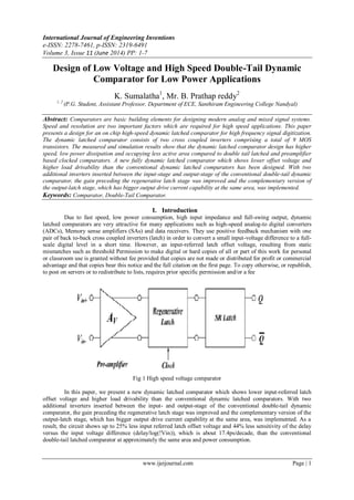 International Journal of Engineering Inventions
e-ISSN: 2278-7461, p-ISSN: 2319-6491
Volume 3, Issue 11 (June 2014) PP: 1-7
www.ijeijournal.com Page | 1
Design of Low Voltage and High Speed Double-Tail Dynamic
Comparator for Low Power Applications
K. Sumalatha1
, Mr. B. Prathap reddy2
1, 2
(P.G. Student, Assistant Professor, Department of ECE, Santhiram Engineering College Nandyal)
Abstract: Comparators are basic building elements for designing modern analog and mixed signal systems.
Speed and resolution are two important factors which are required for high speed applications. This paper
presents a design for an on chip high-speed dynamic latched comparator for high frequency signal digitization.
The dynamic latched comparator consists of two cross coupled inverters comprising a total of 9 MOS
transistors. The measured and simulation results show that the dynamic latched comparator design has higher
speed, low power dissipation and occupying less active area compared to double tail latched and preamplifier
based clocked comparators. A new fully dynamic latched comparator which shows lower offset voltage and
higher load drivability than the conventional dynamic latched comparators has been designed. With two
additional inverters inserted between the input-stage and output-stage of the conventional double-tail dynamic
comparator, the gain preceding the regenerative latch stage was improved and the complementary version of
the output-latch stage, which has bigger output drive current capability at the same area, was implemented.
Keywords: Comparator, Double-Tail Comparator.
I. Introduction
Due to fast speed, low power consumption, high input impedance and full-swing output, dynamic
latched comparators are very attractive for many applications such as high-speed analog-to digital converters
(ADCs), Memory sense amplifiers (SAs) and data receivers. They use positive feedback mechanism with one
pair of back to-back cross coupled inverters (latch) in order to convert a small input-voltage difference to a full-
scale digital level in a short time. However, an input-referred latch offset voltage, resulting from static
mismatches such as threshold Permission to make digital or hard copies of all or part of this work for personal
or classroom use is granted without fee provided that copies are not made or distributed for profit or commercial
advantage and that copies bear this notice and the full citation on the first page. To copy otherwise, or republish,
to post on servers or to redistribute to lists, requires prior specific permission and/or a fee
Fig 1 High speed voltage comparator
In this paper, we present a new dynamic latched comparator which shows lower input-referred latch
offset voltage and higher load drivability than the conventional dynamic latched comparators. With two
additional inverters inserted between the input- and output-stage of the conventional double-tail dynamic
comparator, the gain preceding the regenerative latch stage was improved and the complementary version of the
output-latch stage, which has bigger output drive current capability at the same area, was implemented. As a
result, the circuit shows up to 25% less input referred latch offset voltage and 44% less sensitivity of the delay
versus the input voltage difference (delay/log(!Vin)), which is about 17.4ps/decade, than the conventional
double-tail latched comparator at approximately the same area and power consumption.
 