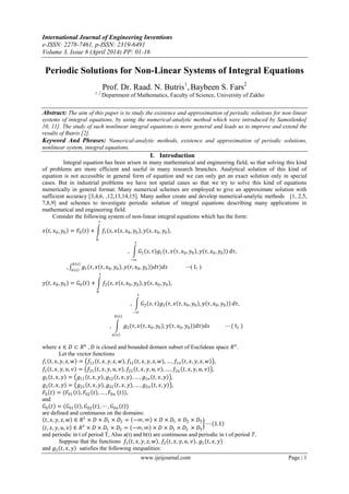 International Journal of Engineering Inventions
e-ISSN: 2278-7461, p-ISSN: 2319-6491
Volume 3, Issue 8 (April 2014) PP: 01-16
www.ijeijournal.com Page | 1
Periodic Solutions for Non-Linear Systems of Integral Equations
Prof. Dr. Raad. N. Butris1
, Baybeen S. Fars2
1, 2
Department of Mathematics, Faculty of Science, University of Zakho
Abstract: The aim of this paper is to study the existence and approximation of periodic solutions for non-linear
systems of integral equations, by using the numerical-analytic method which were introduced by Samoilenko[
10, 11]. The study of such nonlinear integral equations is more general and leads us to improve and extend the
results of Butris [2].
Keyword And Phrases: Numerical-analytic methods, existence and approximation of periodic solutions,
nonlinear system, integral equations.
I. Introduction
Integral equation has been arisen in many mathematical and engineering field, so that solving this kind
of problems are more efficient and useful in many research branches. Analytical solution of this kind of
equation is not accessible in general form of equation and we can only get an exact solution only in special
cases. But in industrial problems we have not spatial cases so that we try to solve this kind of equations
numerically in general format. Many numerical schemes are employed to give an approximate solution with
sufficient accuracy [3,4,6, ,12,13,14,15]. Many author create and develop numerical-analytic methods [1, 2,5,
7,8,9] and schemes to investigate periodic solution of integral equations describing many applications in
mathematical and engineering field.
Consider the following system of non-linear integral equations which has the form:
𝑥 𝑡, 𝑥0, 𝑦0 = 𝐹0 𝑡 + 𝑓1(𝑠, 𝑥 𝑠, 𝑥0, 𝑦0 , 𝑦 𝑠, 𝑥0, 𝑦0 ,
𝑡
0
, 𝐺1 𝑠, 𝜏 𝑔1(𝜏, 𝑥 𝜏, 𝑥0, 𝑦0 , 𝑦 𝜏, 𝑥0, 𝑦0 )
𝑠
−∞
𝑑𝜏,
, 𝑔1(𝜏, 𝑥 𝜏, 𝑥0, 𝑦0 , 𝑦 𝜏, 𝑥0, 𝑦0 )𝑑𝜏
𝑏 𝑠
𝑎 𝑠
)𝑑𝑠 ⋯( I1 )
𝑦 𝑡, 𝑥0, 𝑦0 = 𝐺0 𝑡 + 𝑓2(𝑠, 𝑥 𝑠, 𝑥0, 𝑦0 , 𝑦 𝑠, 𝑥0, 𝑦0 ,
𝑡
0
, 𝐺2 𝑠, 𝜏 𝑔2(𝜏, 𝑥 𝜏, 𝑥0, 𝑦0 , 𝑦 𝜏, 𝑥0, 𝑦0 )
𝑠
−∞
𝑑𝜏,
, 𝑔2(𝜏, 𝑥 𝜏, 𝑥0, 𝑦0 , 𝑦 𝜏, 𝑥0, 𝑦0 )𝑑𝜏
𝑏 𝑠
𝑎 𝑠
)𝑑𝑠 ⋯ ( I2 )
where 𝑥 ∈ 𝐷 ⊂ 𝑅 𝑛
, 𝐷 is closed and bounded domain subset of Euclidean space 𝑅 𝑛
.
Let the vector functions
𝑓1 𝑡, 𝑥, 𝑦, 𝑧, 𝑤 = 𝑓11 𝑡, 𝑥, 𝑦, 𝑧, 𝑤 , 𝑓12 𝑡, 𝑥, 𝑦, 𝑧, 𝑤 , … , 𝑓1𝑛 𝑡, 𝑥, 𝑦, 𝑧, 𝑤 ,
𝑓2 𝑡, 𝑥, 𝑦, 𝑢, 𝑣 = 𝑓21 𝑡, 𝑥, 𝑦, 𝑢, 𝑣 , 𝑓22 𝑡, 𝑥, 𝑦, 𝑢, 𝑣 , … , 𝑓2𝑛 𝑡, 𝑥, 𝑦, 𝑢, 𝑣 ,
𝑔1 𝑡, 𝑥, 𝑦 = 𝑔11 𝑡, 𝑥, 𝑦 , 𝑔12 𝑡, 𝑥, 𝑦 , … , 𝑔1𝑛 𝑡, 𝑥, 𝑦 ,
𝑔2 𝑡, 𝑥, 𝑦 = 𝑔21 𝑡, 𝑥, 𝑦 , 𝑔22 𝑡, 𝑥, 𝑦 , … , 𝑔2𝑛 𝑡, 𝑥, 𝑦 ,
𝐹0 𝑡 = (𝐹01 𝑡 , 𝐹02 𝑡 , … , 𝐹0𝑛 𝑡 ),
and
𝐺0 𝑡 = (𝐺01 𝑡 , 𝐺02 𝑡 , ⋯ , 𝐺0𝑛 𝑡 )
are defined and continuous on the domains:
𝑡, 𝑥, 𝑦, 𝑧, 𝑤 ∈ 𝑅1
× 𝐷 × 𝐷1 × 𝐷2 = −∞, ∞ × 𝐷 × 𝐷1 × 𝐷2 × 𝐷3
𝑡, 𝑥, 𝑦, 𝑢, 𝑣 ∈ 𝑅1
× 𝐷 × 𝐷1 × 𝐷2 = −∞, ∞ × 𝐷 × 𝐷1 × 𝐷2 × 𝐷3
⋯ 1.1
and periodic in t of period T, Also a(t) and b(t) are continuous and periodic in t of period 𝑇.
Suppose that the functions 𝑓1 𝑡, 𝑥, 𝑦, 𝑧, 𝑤 , 𝑓2 𝑡, 𝑥, 𝑦, 𝑢, 𝑣 , 𝑔1 𝑡, 𝑥, 𝑦
and 𝑔2 𝑡, 𝑥, 𝑦 satisfies the following inequalities:
 