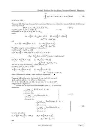 Periodic Solutions for Non-Linear Systems of Integral Equations
www.ijeijournal.com Page | 11
, 𝑔2 𝑠, 𝑥 𝑚 𝑠, 𝑥0, 𝑦0 , 𝑦 𝑚 𝑠, 𝑥0, 𝑦0 𝑑𝑠)𝑑𝑡
𝑏 𝑡
𝑎 𝑡
⋯ 3.4
for all 𝑚 = 0,1,2, ⋯
Theorem 3.1. If the hypotheses and all conditions of the theorem 2.1 and 2.2 are satisfied, then the following
inequality satisfied:
∆1 0, 𝑥0, 𝑦0 − ∆1𝑚 0, 𝑥0, 𝑦0 ≤ 𝑑 𝑚 ⋯ 3.5
∆2 0, 𝑥0, 𝑦0 − ∆2𝑚 0, 𝑥0, 𝑦0 ≤ 𝜂 𝑚 ⋯ 3.6
satisfied for all 𝑚 ≥ 0 , 𝑥0 ∈ 𝐷𝑓1
and 𝑦0 ∈ 𝐷1𝑓2
,
where
𝑑 𝑚 = [𝐾1 + 𝑅1(
𝛾
𝜆1
𝐾3 + 𝑕𝐾4)] [𝐾2 + 𝑅2(
𝛾
𝜆1
𝐾3 + 𝑕𝐾4)] ,
, 𝑄0
𝑚+1
𝐸 − 𝑄0
−1
𝐶0
and
𝜂 𝑚 = [𝐿1 + 𝐻1(
𝛿
𝜆2
𝐿3 + 𝑕𝐿4)] [𝐿2 + 𝐻2(
𝛿
𝜆2
𝐿3 + 𝑕𝐿4)] ,
, 𝑄0
𝑚+1
𝐸 − 𝑄0
−1
𝐶0 .
Proof. By using the relation ( 3.1) and ( 3.3), we have:
∆1 0, 𝑥0, 𝑦0 − ∆1𝑚 0, 𝑥0, 𝑦0
≤ [𝐾1 + 𝑅1(
𝛾
𝜆1
𝐾3 + 𝑕𝐾4)] 𝑥0
𝑡, 𝑥0, 𝑦0 − 𝑥 𝑚 𝑡, 𝑥0, 𝑦0 +
+[𝐾2 + 𝑅2(
𝛾
𝜆1
𝐾3 + 𝑕𝐾4)] 𝑦0
𝑡, 𝑥0, 𝑦0 − 𝑦 𝑚 𝑡, 𝑥0, 𝑦0
≤ [𝐾1 + 𝑅1(
𝛾
𝜆1
𝐾3 + 𝑕𝐾4)] [𝐾2 + 𝑅2(
𝛾
𝜆1
𝐾3 + 𝑕𝐾4)] ,
, 𝑄0
𝑚+1
𝐸 − 𝑄0
−1
𝐶0 = 𝑑 𝑚
And also by using the relation ( 3.2) and ( 3.4), we get:
∆2 0, 𝑥0, 𝑦0 − ∆2𝑚 0, 𝑥0, 𝑦0 ≤
≤ [𝐿1 + 𝐻1(
𝛿
𝜆2
𝐿3 + 𝑕𝐿4)] [𝐿2 + 𝐻2(
𝛿
𝜆2
𝐿3 + 𝑕𝐿4)] ,
, 𝑄0
𝑚+1
𝐸 − 𝑄0
−1
𝐶0 = 𝜂 𝑚
where . denotes the ordinary scalar product in the space 𝑅 𝑛
. ∎
Theorem 3.2. Let the vector functions 𝑓1 𝑡, 𝑥, 𝑦, 𝑧, 𝑤 , 𝑓2 𝑡, 𝑥, 𝑦, 𝑢, 𝑣 ,
𝑔1 𝑡, 𝑥, 𝑦 and 𝑔2 𝑡, 𝑥, 𝑦 be defined on the domain:
𝐺 = 0 ≤ 𝑠 ≤ 𝑡 ≤ 𝑇, 𝑎 ≤ 𝑥, 𝑦 ≤ 𝑏, 𝑐 ≤ 𝑧, 𝑢 ≤ 𝑑, 𝑒 ≤ 𝑤, 𝑣 ≤ 𝑓} ⊆ 𝑅1
,
and periodic in t of period T.
Assume that the sequence of functions (4.3.3) and (4.3.4) satisfies the
inequalities:
min
a+
𝑇
2
𝑀1≤x0≤b−
𝑇
2
𝑀1
c+
𝑇
2
𝑀2≤y0≤d−
𝑇
2
𝑀2
∆1m 0, x0, y0 ≤ − 𝑑m ,
max
a+
𝑇
2
𝑀1≤x0≤b−
𝑇
2
𝑀1
c+
𝑇
2
𝑀2≤y0≤d−
𝑇
2
𝑀2
∆1m 0, x0, y0 ≥ 𝑑m ,
⋯ 3.7
min
a+
𝑇
2
𝑀1≤x0≤b−
𝑇
2
𝑀1
c+
𝑇
2
𝑀2≤y0≤d−
𝑇
2
𝑀2
∆2m 0, x0, y0 ≤ − ηm
,
max
a+
𝑇
2
𝑀1≤x0≤b−
𝑇
2
𝑀1
c+
𝑇
2
𝑀2≤y0≤d−
𝑇
2
𝑀2
∆2m 0, x0, y0 ≥ ηm
,
⋯ 3.8
for all 𝑚 ≥ 0, where
𝑑 𝑚 = [𝐾1 + 𝑅1(
𝛾
𝜆1
𝐾3 + 𝑕𝐾4)] [𝐾2 + 𝑅2(
𝛾
𝜆1
𝐾3 + 𝑕𝐾4)] ,
, 𝑄0
𝑚+1
𝐸 − 𝑄0
−1
𝐶0
and
 