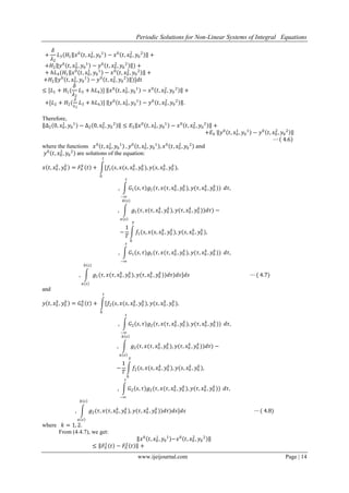 Periodic Solutions for Non-Linear Systems of Integral Equations
www.ijeijournal.com Page | 14
+
𝛿
𝜆2
𝐿3(𝐻1 𝑥0
𝑡, 𝑥0
1
, 𝑦0
1
− 𝑥0
𝑡, 𝑥0
2
, 𝑦0
2
+
+𝐻2 𝑦0
𝑡, 𝑥0
1
, 𝑦0
1
− 𝑦0
𝑡, 𝑥0
2
, 𝑦0
2
) +
+ 𝑕𝐿4(𝐻1 𝑥0
𝑡, 𝑥0
1
, 𝑦0
1
− 𝑥0
𝑡, 𝑥0
2
, 𝑦0
2
+
+𝐻2 𝑦0
𝑡, 𝑥0
1
, 𝑦0
1
− 𝑦0
𝑡, 𝑥0
2
, 𝑦0
2
)]𝑑𝑡
≤ [𝐿1 + 𝐻1(
𝛿
𝜆2
𝐿3 + 𝑕𝐿4)] 𝑥0
𝑡, 𝑥0
1
, 𝑦0
1
− 𝑥0
𝑡, 𝑥0
2
, 𝑦0
2
+
+[𝐿2 + 𝐻2(
𝛿
𝜆2
𝐿3 + 𝑕𝐿4)] 𝑦0
𝑡, 𝑥0
1
, 𝑦0
1
− 𝑦0
𝑡, 𝑥0
2
, 𝑦0
2
.
Therefore,
∆2 0, 𝑥0
1
, 𝑦0
1
− ∆2 0, 𝑥0
2
, 𝑦0
2
≤ 𝐸3 𝑥0
𝑡, 𝑥0
1
, 𝑦0
1
− 𝑥0
𝑡, 𝑥0
2
, 𝑦0
2
+
+𝐸4 𝑦0
𝑡, 𝑥0
1
, 𝑦0
1
− 𝑦0
𝑡, 𝑥0
2
, 𝑦0
2
⋯ 4.6
where the functions 𝑥0
𝑡, 𝑥0
1
, 𝑦0
1
, 𝑦0
𝑡, 𝑥0
1
, 𝑦0
1
, 𝑥0
𝑡, 𝑥0
2
, 𝑦0
2
and
𝑦0
𝑡, 𝑥0
2
, 𝑦0
2
are solutions of the equation:
𝑥 𝑡, 𝑥0
𝑘
, 𝑦0
𝑘
= 𝐹0
𝑘
𝑡 + [𝑓1(𝑠, 𝑥(𝑠, 𝑥0
𝑘
, 𝑦0
𝑘
), 𝑦(𝑠, 𝑥0
𝑘
, 𝑦0
𝑘
),
𝑡
0
, 𝐺1 𝑠, 𝜏 𝑔1(𝜏, 𝑥(𝜏, 𝑥0
𝑘
, 𝑦0
𝑘
), 𝑦(𝜏, 𝑥0
𝑘
, 𝑦0
𝑘
))
𝑠
−∞
𝑑𝜏,
, 𝑔1(𝜏, 𝑥(𝜏, 𝑥0
𝑘
, 𝑦0
𝑘
), 𝑦(𝜏, 𝑥0
𝑘
, 𝑦0
𝑘
))𝑑𝜏
𝑏 𝑠
𝑎 𝑠
) −
−
1
𝑇
𝑓1(𝑠, 𝑥(𝑠, 𝑥0
𝑘
, 𝑦0
𝑘
), 𝑦(𝑠, 𝑥0
𝑘
, 𝑦0
𝑘
)
𝑇
0
,
, 𝐺1 𝑠, 𝜏 𝑔1(𝜏, 𝑥(𝜏, 𝑥0
𝑘
, 𝑦0
𝑘
), 𝑦(𝜏, 𝑥0
𝑘
, 𝑦0
𝑘
))
𝑠
−∞
𝑑𝜏,
, 𝑔1(𝜏, 𝑥(𝜏, 𝑥0
𝑘
, 𝑦0
𝑘
), 𝑦(𝜏, 𝑥0
𝑘
, 𝑦0
𝑘
))𝑑𝜏
𝑏 𝑠
𝑎 𝑠
)𝑑𝑠]𝑑𝑠 ⋯ ( 4.7)
and
𝑦 𝑡, 𝑥0
𝑘
, 𝑦0
𝑘
= 𝐺0
𝑘
𝑡 + [𝑓2(𝑠, 𝑥(𝑠, 𝑥0
𝑘
, 𝑦0
𝑘
), 𝑦(𝑠, 𝑥0
𝑘
, 𝑦0
𝑘
),
𝑡
0
, 𝐺2 𝑠, 𝜏 𝑔2(𝜏, 𝑥(𝜏, 𝑥0
𝑘
, 𝑦0
𝑘
), 𝑦(𝜏, 𝑥0
𝑘
, 𝑦0
𝑘
))
𝑠
−∞
𝑑𝜏,
, 𝑔2(𝜏, 𝑥(𝜏, 𝑥0
𝑘
, 𝑦0
𝑘
), 𝑦(𝜏, 𝑥0
𝑘
, 𝑦0
𝑘
))𝑑𝜏
𝑏 𝑠
𝑎 𝑠
) −
−
1
𝑇
𝑓2(𝑠, 𝑥(𝑠, 𝑥0
𝑘
, 𝑦0
𝑘
), 𝑦(𝑠, 𝑥0
𝑘
, 𝑦0
𝑘
)
𝑇
0
,
, 𝐺2 𝑠, 𝜏 𝑔2(𝜏, 𝑥(𝜏, 𝑥0
𝑘
, 𝑦0
𝑘
), 𝑦(𝜏, 𝑥0
𝑘
, 𝑦0
𝑘
))
𝑠
−∞
𝑑𝜏,
, 𝑔2(𝜏, 𝑥(𝜏, 𝑥0
𝑘
, 𝑦0
𝑘
), 𝑦(𝜏, 𝑥0
𝑘
, 𝑦0
𝑘
))𝑑𝜏
𝑏 𝑠
𝑎 𝑠
)𝑑𝑠]𝑑𝑠 ⋯ ( 4.8)
where 𝑘 = 1, 2.
From (4.4.7), we get:
𝑥0
𝑡, 𝑥0
1
, 𝑦0
1
−𝑥0
𝑡, 𝑥0
2
, 𝑦0
2
≤ 𝐹0
1
𝑡 − 𝐹0
2
𝑡 +
 