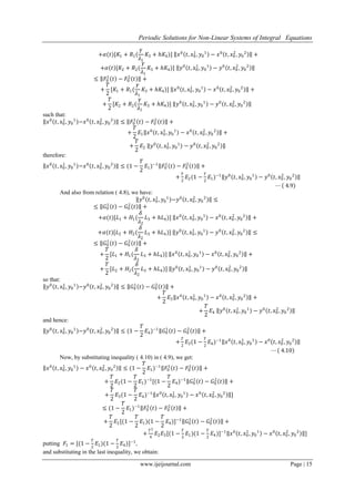 Periodic Solutions for Non-Linear Systems of Integral Equations
www.ijeijournal.com Page | 15
+𝛼(𝑡)[𝐾1 + 𝑅1(
𝛾
𝜆1
𝐾3 + 𝑕𝐾4)] 𝑥0
𝑡, 𝑥0
1
, 𝑦0
1
− 𝑥0
𝑡, 𝑥0
2
, 𝑦0
2
+
+𝛼 𝑡 [𝐾2 + 𝑅2(
𝛾
𝜆1
𝐾3 + 𝑕𝐾4)] 𝑦0
𝑡, 𝑥0
1
, 𝑦0
1
− 𝑦0
𝑡, 𝑥0
2
, 𝑦0
2
≤ 𝐹0
1
𝑡 − 𝐹0
2
𝑡 +
+
𝑇
2
[𝐾1 + 𝑅1(
𝛾
𝜆1
𝐾3 + 𝑕𝐾4)] 𝑥0
𝑡, 𝑥0
1
, 𝑦0
1
− 𝑥0
𝑡, 𝑥0
2
, 𝑦0
2
+
+
𝑇
2
[𝐾2 + 𝑅2(
𝛾
𝜆1
𝐾3 + 𝑕𝐾4)] 𝑦0
𝑡, 𝑥0
1
, 𝑦0
1
− 𝑦0
𝑡, 𝑥0
2
, 𝑦0
2
such that:
𝑥0
𝑡, 𝑥0
1
, 𝑦0
1
−𝑥0
𝑡, 𝑥0
2
, 𝑦0
2
≤ 𝐹0
1
𝑡 − 𝐹0
2
𝑡 +
+
𝑇
2
𝐸1 𝑥0
𝑡, 𝑥0
1
, 𝑦0
1
− 𝑥0
𝑡, 𝑥0
2
, 𝑦0
2
+
+
𝑇
2
𝐸2 𝑦0
𝑡, 𝑥0
1
, 𝑦0
1
− 𝑦0
𝑡, 𝑥0
2
, 𝑦0
2
therefore:
𝑥0
𝑡, 𝑥0
1
, 𝑦0
1
−𝑥0
𝑡, 𝑥0
2
, 𝑦0
2
≤ (1 −
𝑇
2
𝐸1)−1
𝐹0
1
𝑡 − 𝐹0
2
𝑡 +
+
𝑇
2
𝐸2(1 −
𝑇
2
𝐸1)−1
𝑦0
𝑡, 𝑥0
1
, 𝑦0
1
− 𝑦0
𝑡, 𝑥0
2
, 𝑦0
2
⋯ 4.9
And also from relation ( 4.8), we have:
𝑦0
𝑡, 𝑥0
1
, 𝑦0
1
−𝑦0
𝑡, 𝑥0
2
, 𝑦0
2
≤
≤ 𝐺0
1
𝑡 − 𝐺0
2
𝑡 +
+𝛼(𝑡)[𝐿1 + 𝐻1(
𝛿
𝜆2
𝐿3 + 𝑕𝐿4)] 𝑥0
𝑡, 𝑥0
1
, 𝑦0
1
− 𝑥0
𝑡, 𝑥0
2
, 𝑦0
2
+
+𝛼(𝑡)[𝐿2 + 𝐻2(
𝛿
𝜆2
𝐿3 + 𝑕𝐿4)] 𝑦0
𝑡, 𝑥0
1
, 𝑦0
1
− 𝑦0
𝑡, 𝑥0
2
, 𝑦0
2
≤
≤ 𝐺0
1
𝑡 − 𝐺0
2
𝑡 +
+
𝑇
2
[𝐿1 + 𝐻1(
𝛿
𝜆2
𝐿3 + 𝑕𝐿4)] 𝑥0
𝑡, 𝑥0
1
, 𝑦0
1
− 𝑥0
𝑡, 𝑥0
2
, 𝑦0
2
+
+
𝑇
2
[𝐿2 + 𝐻2(
𝛿
𝜆2
𝐿3 + 𝑕𝐿4)] 𝑦0
𝑡, 𝑥0
1
, 𝑦0
1
− 𝑦0
𝑡, 𝑥0
2
, 𝑦0
2
so that:
𝑦0
𝑡, 𝑥0
1
, 𝑦0
1
−𝑦0
𝑡, 𝑥0
2
, 𝑦0
2
≤ 𝐺0
1
𝑡 − 𝐺0
2
𝑡 +
+
𝑇
2
𝐸3 𝑥0
𝑡, 𝑥0
1
, 𝑦0
1
− 𝑥0
𝑡, 𝑥0
2
, 𝑦0
2
+
+
𝑇
2
𝐸4 𝑦0
𝑡, 𝑥0
1
, 𝑦0
1
− 𝑦0
𝑡, 𝑥0
2
, 𝑦0
2
and hence:
𝑦0
𝑡, 𝑥0
1
, 𝑦0
1
−𝑦0
𝑡, 𝑥0
2
, 𝑦0
2
≤ (1 −
𝑇
2
𝐸4)−1
𝐺0
1
𝑡 − 𝐺0
2
𝑡 +
+
𝑇
2
𝐸3(1 −
𝑇
2
𝐸4)−1
𝑥0
𝑡, 𝑥0
1
, 𝑦0
1
− 𝑥0
𝑡, 𝑥0
2
, 𝑦0
2
⋯ 4.10
Now, by substituting inequality ( 4.10) in ( 4.9), we get:
𝑥0
𝑡, 𝑥0
1
, 𝑦0
1
− 𝑥0
𝑡, 𝑥0
2
, 𝑦0
2
≤ (1 −
𝑇
2
𝐸1)−1
𝐹0
1
𝑡 − 𝐹0
2
𝑡 +
+
𝑇
2
𝐸2(1 −
𝑇
2
𝐸1)−1
[(1 −
𝑇
2
𝐸4)−1
𝐺0
1
𝑡 − 𝐺0
2
𝑡 +
+
𝑇
2
𝐸3(1 −
𝑇
2
𝐸4)−1
𝑥0
𝑡, 𝑥0
1
, 𝑦0
1
− 𝑥0
𝑡, 𝑥0
2
, 𝑦0
2
]
≤ (1 −
𝑇
2
𝐸1)−1
𝐹0
1
𝑡 − 𝐹0
2
𝑡 +
+
𝑇
2
𝐸2[(1 −
𝑇
2
𝐸1)(1 −
𝑇
2
𝐸4)]−1
𝐺0
1
𝑡 − 𝐺0
2
𝑡 +
+
𝑇2
4
𝐸2 𝐸3[(1 −
𝑇
2
𝐸1)(1 −
𝑇
2
𝐸4)]−1
𝑥0
𝑡, 𝑥0
1
, 𝑦0
1
− 𝑥0
𝑡, 𝑥0
2
, 𝑦0
2
]
putting 𝐹1 = [(1 −
𝑇
2
𝐸1)(1 −
𝑇
2
𝐸4)]−1
,
and substituting in the last inequality, we obtain:
 