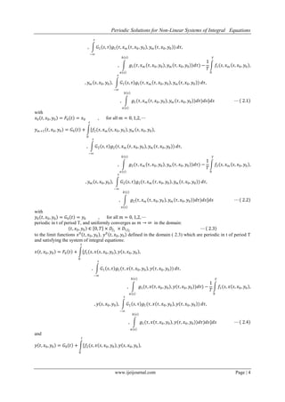 Periodic Solutions for Non-Linear Systems of Integral Equations
www.ijeijournal.com Page | 4
, 𝐺1 𝑠, 𝜏 𝑔1(𝜏, 𝑥 𝑚 𝜏, 𝑥0, 𝑦0 , 𝑦 𝑚 𝜏, 𝑥0, 𝑦0 )
𝑠
−∞
𝑑𝜏,
, 𝑔1(𝜏, 𝑥 𝑚 𝜏, 𝑥0, 𝑦0 , 𝑦 𝑚 𝜏, 𝑥0, 𝑦0 )𝑑𝜏)
𝑏 𝑠
𝑎 𝑠
−
1
𝑇
𝑓1(𝑠, 𝑥 𝑚 𝑠, 𝑥0, 𝑦0 ,
𝑇
0
, 𝑦 𝑚 𝑠, 𝑥0, 𝑦0 , 𝐺1 𝑠, 𝜏 𝑔1(𝜏, 𝑥 𝑚 𝜏, 𝑥0, 𝑦0 , 𝑦 𝑚 𝜏, 𝑥0, 𝑦0 )
𝑠
−∞
𝑑𝜏,
, 𝑔1(𝜏, 𝑥 𝑚 𝜏, 𝑥0, 𝑦0 , 𝑦 𝑚 𝜏, 𝑥0, 𝑦0 )𝑑𝜏)𝑑𝑠]𝑑𝑠
𝑏 𝑠
𝑎 𝑠
⋯ 2.1
with
𝑥0 𝑡, 𝑥0, 𝑦0 = 𝐹0 𝑡 = 𝑥0 , for all m = 0, 1,2, ⋯
𝑦 𝑚+1 𝑡, 𝑥0, 𝑦0 = 𝐺0 𝑡 + [𝑓2(𝑠, 𝑥 𝑚 𝑠, 𝑥0, 𝑦0 , 𝑦 𝑚 𝑠, 𝑥0, 𝑦0 ,
𝑡
0
, 𝐺2 𝑠, 𝜏 𝑔2(𝜏, 𝑥 𝑚 𝜏, 𝑥0, 𝑦0 , 𝑦 𝑚 𝜏, 𝑥0, 𝑦0 )
𝑠
−∞
𝑑𝜏,
, 𝑔2(𝜏, 𝑥 𝑚 𝜏, 𝑥0, 𝑦0 , 𝑦 𝑚 𝜏, 𝑥0, 𝑦0 )𝑑𝜏)
𝑏 𝑠
𝑎 𝑠
−
1
𝑇
𝑓2(𝑠, 𝑥 𝑚 𝑠, 𝑥0, 𝑦0 ,
𝑇
0
, 𝑦 𝑚 𝑠, 𝑥0, 𝑦0 , 𝐺2 𝑠, 𝜏 𝑔2(𝜏, 𝑥 𝑚 𝜏, 𝑥0, 𝑦0 , 𝑦 𝑚 𝜏, 𝑥0, 𝑦0 )
𝑠
−∞
𝑑𝜏,
, 𝑔2(𝜏, 𝑥 𝑚 𝜏, 𝑥0, 𝑦0 , 𝑦 𝑚 𝜏, 𝑥0, 𝑦0 )𝑑𝜏)𝑑𝑠]𝑑𝑠
𝑏 𝑠
𝑎 𝑠
⋯ 2.2
with
𝑦0 𝑡, 𝑥0, 𝑦0 = 𝐺0 𝑡 = 𝑦0 , for all m = 0, 1,2, ⋯
periodic in t of period T, and uniformly converges as 𝑚 → ∞ in the domain:
𝑡, 𝑥0, 𝑦0 ∈ 0, 𝑇 × 𝐷𝑓1
× 𝐷1𝑓2
⋯ 2.3
to the limit functions 𝑥0
𝑡, 𝑥0, 𝑦0 , 𝑦0
𝑡, 𝑥0, 𝑦0 defined in the domain ( 2.3) which are periodic in t of period T
and satisfying the system of integral equations:
𝑥 𝑡, 𝑥0, 𝑦0 = 𝐹0 𝑡 + [𝑓1(𝑠, 𝑥 𝑠, 𝑥0, 𝑦0 , 𝑦 𝑠, 𝑥0, 𝑦0 ,
𝑡
0
, 𝐺1 𝑠, 𝜏 𝑔1(𝜏, 𝑥 𝜏, 𝑥0, 𝑦0 , 𝑦 𝜏, 𝑥0, 𝑦0 )
𝑠
−∞
𝑑𝜏,
, 𝑔1(𝜏, 𝑥 𝜏, 𝑥0, 𝑦0 , 𝑦 𝜏, 𝑥0, 𝑦0 )𝑑𝜏)
𝑏 𝑠
𝑎 𝑠
−
1
𝑇
𝑓1(𝑠, 𝑥 𝑠, 𝑥0, 𝑦0 ,
𝑇
0
, 𝑦 𝑠, 𝑥0, 𝑦0 , 𝐺1 𝑠, 𝜏 𝑔1(𝜏, 𝑥 𝜏, 𝑥0, 𝑦0 , 𝑦 𝜏, 𝑥0, 𝑦0 )
𝑠
−∞
𝑑𝜏,
, 𝑔1(𝜏, 𝑥 𝜏, 𝑥0, 𝑦0 , 𝑦 𝜏, 𝑥0, 𝑦0 )𝑑𝜏)𝑑𝑠]𝑑𝑠
𝑏 𝑠
𝑎 𝑠
⋯ 2.4
and
𝑦 𝑡, 𝑥0, 𝑦0 = 𝐺0 𝑡 + [𝑓2(𝑠, 𝑥 𝑠, 𝑥0, 𝑦0 , 𝑦 𝑠, 𝑥0, 𝑦0 ,
𝑡
0
 