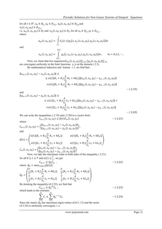 Periodic Solutions for Non-Linear Systems of Integral Equations
www.ijeijournal.com Page | 6
for all 𝑡 ∈ 𝑅1
, 𝑥0 ∈ 𝐷𝑓1
, 𝑦0 ∈ 𝐷1𝑓2
, 𝑢0 𝑡, 𝑥0, 𝑦0 ∈ 𝐷2𝑓2
and
𝑣0 𝑡, 𝑥0, 𝑦0 ∈ 𝐷3𝑓2
,
i.e. 𝑢 𝑚 𝑡, 𝑥0, 𝑦0 ∈ 𝐷2 and 𝑣 𝑚 𝑡, 𝑥0, 𝑦0 ∈ 𝐷3, for all 𝑥0 ∈ 𝐷𝑓1
, 𝑦0 ∈ 𝐷1𝑓2
,
where
𝑢 𝑚 𝑡, 𝑥0, 𝑦0 = 𝐺2 𝑡, 𝑠 𝑔2 𝑠, 𝑥 𝑚 𝑠, 𝑥0, 𝑦0 , 𝑦 𝑚 𝑠, 𝑥0, 𝑦0 𝑑𝑠
𝑡
−∞
and
𝑣 𝑚 𝑡, 𝑥0, 𝑦0 = 𝑔2 𝑠, 𝑥 𝑚 𝑠, 𝑥0, 𝑦0 , 𝑦 𝑚 𝑠, 𝑥0, 𝑦0 𝑑𝑠
𝑏(𝑡)
𝑎(𝑡)
, 𝑚 = 0,1,2, ⋯ ,
Next, we claim that two sequences 𝑥 𝑚 (𝑡, 𝑥0, 𝑦0)} 𝑚=0
∞
, 𝑦 𝑚 (𝑡, 𝑥0, 𝑦0)} 𝑚=0
∞
are convergent uniformly to the limit functions 𝑥, 𝑦 on the domain ( 2.3).
By mathematical induction and lemma 1.1, we find that:
𝑥 𝑚+1 𝑡, 𝑥0, 𝑦0 − 𝑥 𝑚 𝑡, 𝑥0, 𝑦0 ≤
≤ 𝛼(𝑡)[𝐾1 + 𝑅1(
𝛾
𝜆1
𝐾3 + 𝑕𝐾4)] 𝑥 𝑚 𝑡, 𝑥0, 𝑦0 − 𝑥 𝑚−1 𝑡, 𝑥0, 𝑦0
+𝛼(𝑡)[𝐾2 + 𝑅2(
𝛾
𝜆1
𝐾3 + 𝑕𝐾4)] 𝑦 𝑚 𝑡, 𝑥0, 𝑦0 − 𝑦 𝑚−1 𝑡, 𝑥0, 𝑦0
⋯ 2.19
and
𝑦 𝑚+1 𝑡, 𝑥0, 𝑦0 − 𝑦 𝑚 𝑡, 𝑥0, 𝑦0 ≤
≤ 𝛼(𝑡)[𝐿1 + 𝐻1(
𝛿
𝜆2
𝐿3 + 𝑕𝐿4)] 𝑥 𝑚 𝑡, 𝑥0, 𝑦0 − 𝑥 𝑚−1 𝑡, 𝑥0, 𝑦0 +
+𝛼(𝑡)[𝐿2 + 𝐻2(
𝛿
𝜆2
𝐿3 + 𝑕𝐿4)] 𝑦 𝑚 𝑡, 𝑥0, 𝑦0 − 𝑦 𝑚−1 𝑡, 𝑥0, 𝑦0
⋯ 2.20
We can write the inequalities ( 2.19) and ( 2.20) in a vector form:
𝐶 𝑚+1 𝑡, 𝑥0, 𝑦0 ≤ 𝑄 𝑡 𝐶 𝑚 𝑡, 𝑥0, 𝑦0 ⋯ 2.21
where
𝐶 𝑚+1 𝑡, 𝑥0, 𝑦0 =
𝑥 𝑚+1 𝑡, 𝑥0, 𝑦0 − 𝑥 𝑚 𝑡, 𝑥0, 𝑦0
𝑦 𝑚+1 𝑡, 𝑥0, 𝑦0 − 𝑦 𝑚 𝑡, 𝑥0, 𝑦0
,
and
𝑄 𝑡 =
𝛼(𝑡)[𝐾1 + 𝑅1(
𝛾
𝜆1
𝐾3 + 𝑕𝐾4)] 𝛼(𝑡)[𝐾2 + 𝑅2(
𝛾
𝜆1
𝐾3 + 𝑕𝐾4)]
𝛼(𝑡)[𝐿1 + 𝐻1(
𝛿
𝜆2
𝐿3 + 𝑕𝐿4)] 𝛼(𝑡)[𝐿2 + 𝐻2(
𝛿
𝜆2
𝐿3 + 𝑕𝐿4)]
,
𝐶 𝑚 𝑡, 𝑥0, 𝑦0 =
𝑥 𝑚 𝑡, 𝑥0, 𝑦0 − 𝑥 𝑚−1 𝑡, 𝑥0, 𝑦0
𝑦 𝑚 𝑡, 𝑥0, 𝑦0 − 𝑦 𝑚−1 𝑡, 𝑥0, 𝑦0
Now, we take the maximum value to both sides of the inequality ( 2.21),
for all 0 ≤ 𝑡 ≤ 𝑇 and 𝛼 𝑡 ≤
𝑇
2
, we get:
𝐶 𝑚+1 ≤ 𝑄0 𝐶 𝑚 , ⋯ 2.22
where 𝑄0 = 𝑚𝑎𝑥𝑡∈ 0,𝑇 𝑄(𝑡) .
Q0 =
𝑇
2
[𝐾1 + 𝑅1(
𝛾
𝜆1
𝐾3 + 𝑕𝐾4)]
𝑇
2
[𝐾2 + 𝑅2(
𝛾
𝜆1
𝐾3 + 𝑕𝐾4)]
𝑇
2
[𝐿1 + 𝐻1(
𝛿
𝜆2
𝐿3 + 𝑕𝐿4)]
𝑇
2
[𝐿2 + 𝐻2(
𝛿
𝜆2
𝐿3 + 𝑕𝐿4)]
By iterating the inequality (4.2.22), we find that:
𝐶 𝑚+1 ≤ 𝑄0
𝑚
𝐶0 , ⋯ 2.23
which leads to the estimate:
𝐶𝑖 ≤ 𝑄0
𝑖−1
𝑚
𝑖=1
𝐶0
𝑚
𝑖=1
⋯ 2.24
Since the matrix 𝑄0 has maximum eigen-values of (4.1.13) and the series
(4.2.24) is uniformly convergent, i. e.
 