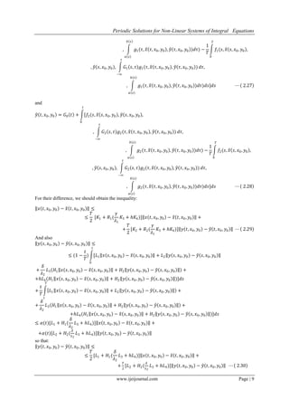 Periodic Solutions for Non-Linear Systems of Integral Equations
www.ijeijournal.com Page | 9
, 𝑔1(𝜏, 𝑥 𝜏, 𝑥0, 𝑦0 , 𝑦 𝜏, 𝑥0, 𝑦0 )𝑑𝜏)
𝑏 𝑠
𝑎 𝑠
−
1
𝑇
𝑓1(𝑠, 𝑥 𝑠, 𝑥0, 𝑦0 ,
𝑇
0
, 𝑦 𝑠, 𝑥0, 𝑦0 , 𝐺1 𝑠, 𝜏 𝑔1(𝜏, 𝑥 𝜏, 𝑥0, 𝑦0 , 𝑦 𝜏, 𝑥0, 𝑦0 )
𝑠
−∞
𝑑𝜏,
, 𝑔1(𝜏, 𝑥 𝜏, 𝑥0, 𝑦0 , 𝑦 𝜏, 𝑥0, 𝑦0 )𝑑𝜏)𝑑𝑠]𝑑𝑠
𝑏 𝑠
𝑎 𝑠
⋯ 2.27
and
𝑦 𝑡, 𝑥0, 𝑦0 = 𝐺0 𝑡 + [𝑓2(𝑠, 𝑥 𝑠, 𝑥0, 𝑦0 , 𝑦 𝑠, 𝑥0, 𝑦0 ,
𝑡
0
, 𝐺2 𝑠, 𝜏 𝑔2(𝜏, 𝑥 𝜏, 𝑥0, 𝑦0 , 𝑦 𝜏, 𝑥0, 𝑦0 )
𝑠
−∞
𝑑𝜏,
, 𝑔2(𝜏, 𝑥 𝜏, 𝑥0, 𝑦0 , 𝑦 𝜏, 𝑥0, 𝑦0 )𝑑𝜏)
𝑏 𝑠
𝑎 𝑠
−
1
𝑇
𝑓2(𝑠, 𝑥 𝑠, 𝑥0, 𝑦0 ,
𝑇
0
, 𝑦 𝑠, 𝑥0, 𝑦0 , 𝐺2 𝑠, 𝜏 𝑔2(𝜏, 𝑥 𝜏, 𝑥0, 𝑦0 , 𝑦 𝜏, 𝑥0, 𝑦0 )
𝑠
−∞
𝑑𝜏,
, 𝑔2(𝜏, 𝑥 𝜏, 𝑥0, 𝑦0 , 𝑦 𝜏, 𝑥0, 𝑦0 )𝑑𝜏)𝑑𝑠]𝑑𝑠
𝑏 𝑠
𝑎 𝑠
⋯ 2.28
For their difference, we should obtain the inequality:
𝑥 𝑡, 𝑥0, 𝑦0 − 𝑥 𝑡, 𝑥0, 𝑦0 ≤
≤
𝑇
2
[𝐾1 + 𝑅1(
𝛾
𝜆1
𝐾3 + 𝑕𝐾4)] 𝑥 𝑡, 𝑥0, 𝑦0 − 𝑥 𝑡, 𝑥0, 𝑦0 +
+
𝑇
2
[𝐾2 + 𝑅2(
𝛾
𝜆1
𝐾3 + 𝑕𝐾4)] 𝑦 𝑡, 𝑥0, 𝑦0 − 𝑦 𝑡, 𝑥0, 𝑦0 ⋯ 2.29
And also
𝑦 𝑠, 𝑥0, 𝑦0 − 𝑦 𝑠, 𝑥0, 𝑦0 ≤
≤ (1 −
𝑡
𝑇
) [𝐿1 𝑥 𝑠, 𝑥0, 𝑦0 − 𝑥 𝑠, 𝑥0, 𝑦0 + 𝐿2 𝑦 𝑠, 𝑥0, 𝑦0 − 𝑦 𝑠, 𝑥0, 𝑦0
𝑡
0
+
𝛿
𝜆2
𝐿3 𝐻1 𝑥 𝑠, 𝑥0, 𝑦0 − 𝑥 𝑠, 𝑥0, 𝑦0 + 𝐻2 𝑦 𝑠, 𝑥0, 𝑦0 − 𝑦 𝑠, 𝑥0, 𝑦0 +
+𝑕𝐿4(𝐻1 𝑥 𝑠, 𝑥0, 𝑦0 − 𝑥 𝑠, 𝑥0, 𝑦0 + 𝐻2 𝑦 𝑠, 𝑥0, 𝑦0 − 𝑦 𝑠, 𝑥0, 𝑦0 )]𝑑𝑠
+
𝑡
𝑇
𝐿1 𝑥 𝑠, 𝑥0, 𝑦0 − 𝑥 𝑠, 𝑥0, 𝑦0 + 𝐿2 𝑦 𝑠, 𝑥0, 𝑦0 − 𝑦 𝑠, 𝑥0, 𝑦0 +
𝑇
𝑡
+
𝛿
𝜆2
𝐿3 𝐻1 𝑥 𝑠, 𝑥0, 𝑦0 − 𝑥 𝑠, 𝑥0, 𝑦0 + 𝐻2 𝑦 𝑠, 𝑥0, 𝑦0 − 𝑦 𝑠, 𝑥0, 𝑦0 +
+𝑕𝐿4(𝐻1 𝑥 𝑠, 𝑥0, 𝑦0 − 𝑥 𝑠, 𝑥0, 𝑦0 + 𝐻2 𝑦 𝑠, 𝑥0, 𝑦0 − 𝑦 𝑠, 𝑥0, 𝑦0 )]𝑑𝑠
≤ 𝛼(𝑡)[𝐿1 + 𝐻1(
𝛿
𝜆2
𝐿3 + 𝑕𝐿4)] 𝑥 𝑡, 𝑥0, 𝑦0 − 𝑥 𝑡, 𝑥0, 𝑦0 +
+𝛼(𝑡)[𝐿2 + 𝐻2(
𝛿
𝜆2
𝐿3 + 𝑕𝐿4)] 𝑦 𝑡, 𝑥0, 𝑦0 − 𝑦 𝑡, 𝑥0, 𝑦0
so that:
𝑦 𝑡, 𝑥0, 𝑦0 − 𝑦 𝑡, 𝑥0, 𝑦0 ≤
≤
𝑇
2
[𝐿1 + 𝐻1(
𝛿
𝜆2
𝐿3 + 𝑕𝐿4)] 𝑥 𝑡, 𝑥0, 𝑦0 − 𝑥 𝑡, 𝑥0, 𝑦0 +
+
𝑇
2
[𝐿2 + 𝐻2(
𝛿
𝜆2
𝐿3 + 𝑕𝐿4)] 𝑦 𝑡, 𝑥0, 𝑦0 − 𝑦 𝑡, 𝑥0, 𝑦0 ⋯ 2.30
 