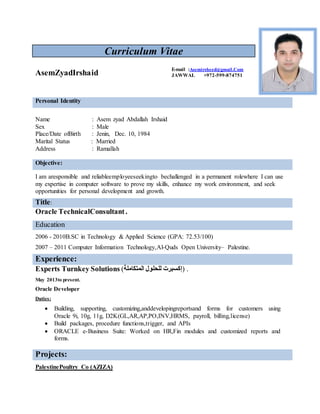 Curriculum Vitae
Personal Identity
Name : Asem zyad Abdallah Irshaid
Sex : Male
Place/Date ofBirth : Jenin, Dec. 10, 1984
Marital Status : Married
Address : Ramallah
Objective:
I am aresponsible and reliableemployeeseekingto bechallenged in a permanent rolewhere I can use
my expertise in computer software to prove my skills, enhance my work environment, and seek
opportunities for personal development and growth.
Title:
Oracle TechnicalConsultant.
Education
2006 - 2010B.SC in Technology & Applied Science (GPA: 72.53/100)
2007 – 2011 Computer Information Technology,Al-Quds Open University– Palestine.
Experience:
Experts Turnkey Solutions (‫المتكاملة‬ ‫للحلول‬ ‫)إكسبرت‬ .
May 2013to present.
Oracle Developer
Duties:
 Building, supporting, customizing,anddevelopingreportsand forms for customers using
Oracle 9i, 10g, 11g, D2K(GL,AR,AP,PO,INV,HRMS, payroll, billing,license)
 Build packages, procedure functions,trigger, and APIs
 ORACLE e-Business Suite: Worked on HR,Fin modules and customized reports and
forms.
Projects:
PalestinePoultry Co (AZIZA)
AsemZyadIrshaid
E-mail :Asemirsheed@gmail.Com
JAWWAL +972-599-874751
 