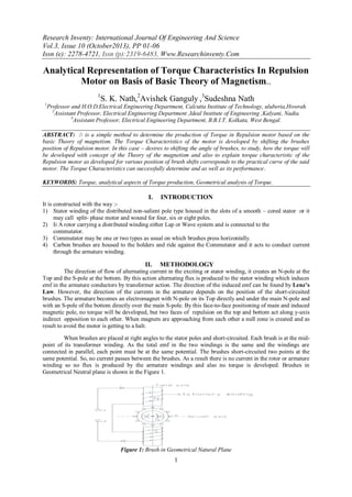 Research Inventy: International Journal Of Engineering And Science
Vol.3, Issue 10 (October2013), PP 01-06
Issn (e): 2278-4721, Issn (p):2319-6483, Www.Researchinventy.Com

Analytical Representation of Torque Characteristics In Repulsion
Motor on Basis of Basic Theory of Magnetism..
1

S. K. Nath,2Avishek Ganguly ,3Sudeshna Nath

1

Professor and H.O.D.Electrical Engineering Department, Calcutta Institute of Technology, uluberia,Howrah.
2
Assistant Professor, Electrical Engineering Department ,Ideal Institute of Engineering ,Kalyani, Nadia.
3
Assistant Professor, Electrical Engineering Department, B.B.I.T. Kolkata, West Bengal.

ABSTRACT: It is a simple method to determine the production of Torque in Repulsion motor based on the
basic Theory of magnetism. The Torque Characteristics of the motor is developed by shifting the brushes
position of Repulsion motor. In this case – desires to shifting the angle of brushes, to study, how the torque will
be developed with concept of the Theory of the magnetism and also to explain torque characteristic of the
Repulsion motor as developed for various position of brush shifts corresponds to the practical curve of the said
motor. The Torque Characteristics can successfully determine and as well as its performance.
KEYWORDS: Torque, analytical aspects of Torque production, Geometrical analysis of Torque.

I.

INTRODUCTION

It is constructed with the way :1) Stator winding of the distributed non-salient pole type housed in the slots of a smooth – cored stator or it
may call split- phase motor and wound for four, six or eight poles.
2) Ii A rotor carrying a distributed winding either Lap or Wave system and is connected to the
commutator.
3) Commutator may be one or two types as usual on which brushes press horizontally.
4) Carbon brushes are housed to the holders and ride against the Commutator and it acts to conduct current
through the armature winding.

II.

METHODOLOGY

The direction of flow of alternating current in the exciting or stator winding, it creates an N-pole at the
Top and the S-pole at the bottom. By this action alternating flux is produced to the stator winding which induces
emf in the armature conductors by transformer action. The direction of the induced emf can be found by Lenz’s
Law. However, the direction of the currents in the armature depends on the position of the short-circuited
brushes. The armature becomes an electromagnet with N-pole on its Top directly and under the main N-pole and
with an S-pole of the bottom directly over the main S-pole. By this face-to-face positioning of main and induced
magnetic pole, no torque will be developed, but two faces of repulsion on the top and bottom act along y-axis
indirect opposition to each other. When magnets are approaching from each other a null zone is created and as
result to avoid the motor is getting to a halt.
When brushes are placed at right angles to the stator poles and short-circuited. Each brush is at the midpoint of its transformer winding. As the total emf in the two windings is the same and the windings are
connected in parallel, each point must be at the same potential. The brushes short-circuited two points at the
same potential. So, no current passes between the brushes. As a result there is no current in the rotor or armature
winding so no flux is produced by the armature windings and also no torque is developed. Brushes in
Geometrical Neutral plane is shown in the Figure 1.

Figure 1: Brush in Geometrical Natural Plane

1

 