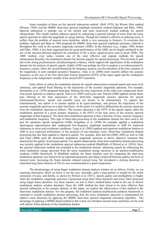 Development Of A Powerful Signal Processing...
Some examples of these are the spectral subtraction method (Boll 1979), the Wiener filter method
(Wiener, 1949), and the MMSE short-time spectral amplitude estimation method (Ephraim and Mala, 1984).
Spectral subtraction is perhaps one of the earliest and most extensively studied methods for speech
enhancement. This simple method enhances speech by subtracting a spectral estimate of noise from the noisy
speech spectrum in either the magnitude or energy domain. Though this method is effective at reducing noise, it
suffers from the problem of musical noise distortion, which is very annoying to listeners. To overcome this
problem, Ephraim and Mala in 1984 proposed the MMSE short-time spectral amplitude estimator, referred to
throughout this work as the acoustic magnitude estimator (AME). In the literature (e.g., Cappe, 1984; Scalart
and Filho, 1996), it has been suggested that the good performance of the AME can be largely attributed to the
use of the decision-directed approach for estimation of the a priori signal-to-noise ratio (a priori SNR). The
AME method, even today, remains one of the most effective and popular methods for speech
enhancement.Recently, the modulation domain has become popular for speech processing. This has been in part
due to the strong psychoacoustic and physiological evidence, which supports the significance of the modulation
domain for the analysis of speech signals. Zadeh (1950) was perhaps the first to propose a two-dimensional bifrequency system, where the second dimension for frequency analysis was the transform of the time variation of
the magnitudes at each standard (acoustic) frequency. Atlas et al. (2004) more recently defines the acoustic
frequency as the axis of the first short-time Fourier transform (STFT) of the input signal and the modulation
frequency as the independent variable of the second STFT transform.
Early efforts to utilise the modulation domain for speech enhancement assumed speech and noise to be
stationary, and applied fixed filtering on the trajectories of the acoustic magnitude spectrum. For example,
Hermansky et al. (1995) proposed band-pass filtering the time trajectories of the cubic-root compressed shorttime power spectrum to enhance speech. Falk et al. (2007) and Lyons and Paliwal (2008) applied similar bandpass filtering to the time trajectories of the short-time magnitude (power) spectrum for speech
enhancement.However, speech and possibly noise are known to be nonstationary. To capture this
nonstationarity, one option is to assume speech to be quasi-stationary, and process the trajectories of the
acoustic magnitude spectrum on a short time basis. At this point it is useful to differentiate the acoustic spectrum
from the modulation spectrum as follows. The acoustic spectrum is the STFT of the speech signal, while the
modulation spectrum at a given acoustic frequency is the STFT of the time series of the acoustic spectral
magnitudes at that frequency. The short-time modulation spectrum is thus a function of time, acoustic frequency
and modulation frequency. This type of short-time processing in the modulation domain has been used in the
past for automatic speech recognition (ASR), Kingsbury et al. (1998) for example, applied a modulation
spectrogram representation that emphasized low-frequency amplitude modulations to ASR for improved
robustness in noisy and reverberant conditions. Tyagi et al. (2003) applied mel-cepstrum modulation features to
ASR to give improved performance in the presence of non-stationary noise. Short-time modulation domain
processing has also been applied to objective quality. For example, Kim and Oct (2004, 2005) as well as Falk
and Chan (2008) used the short-time modulation magnitude spectrum to derive objective measures that
characterise the quality of processed speech. For speech enhancement, short-time modulation domain processing
was recently applied in the modulation spectral subtraction method (ModSSub) of Paliwal et al. (2010). Here,
the spectral subtraction method was extended to the modulation domain, enhancing speech by subtracting the
noise modulation energy spectrum from the noisy modulation energy spectrum in an analysis-modification
synthesis (AMS) framework. In ModSSub method, the frame duration used for computing the short-time
modulation spectrum was found to be an important parameter, providing a trade-off between quality and level of
musical noise. Increasing the frame duration reduced musical noise, but introduced a slurring distortion. A
somewhat long frame duration of 256 ms was recommended as a good compromise.
The disadvantages of using longer modulation domain analysis window are as follows. Firstly, we are
assuming stationarity which we know is not the case. Secondly, quite a long portion is needed for the initial
estimation of noise, and thirdly, as shown by Paliwal et al. (2011), speech quality and intelligibility is higher
when the modulation magnitude spectrum is processed using short frame durations and lower when processed
using longer frame durations. For these reasons, we aim to find a method better suited to the use of shorter
modulation analysis window durations. Since the AME method has been found to be more effective than
spectral subtraction in the acoustic domain, in this paper, we explore the effectiveness of this method in the
short-time modulation domain. For this purpose, the traditional analysis-modification-synthesis framework is
extended to include modulation domain processing, then the noisy modulation spectrum is compensated for
additive noise distortion by applying the MMSE short-time spectral magnitude estimation algorithm. The
advantage of applying a MMSE-based method is that it does not introduce musical noise and hence can be used
with shorter frame durations in the modulation domain.
||Issn 2250-3005 ||

||October||2013||

Page 2

 