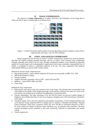 Development Of A Powerful Signal Processing...

II.

IMAGE COMPRESSION:

The objective of image compression is to reduce irrelevance and redundancy of the image data in
order to be able to store or transmit data in an efficient form.

Figure 1 : A chart showing the relative quality of various jpg settings and also compares saving a file as
a jpg normally and using a "save for web" technique.

III.

LOSSY AND LOSSLESS COMPRESSION

Image compression may be lossy or lossless. Lossless compression is preferred for archival purposes
and often for medical imaging, technical drawings, clip art, or comics. This is because lossy compression
methods, especially when used at low bit rates, introduce compression artifacts. Lossy methods are especially
suitable for natural images such as photographs in applications where minor (sometimes imperceptible) loss of
fidelity is acceptable to achieve a substantial reduction in bit rate. The lossy compression that produces
imperceptible differences may be called visually lossless.
Methods for lossless image compression are:
 Run-length encoding – used as default method in PCX and as one of possible in BMP, TGA, TIFF
 DPCM and Predictive Coding
 Entropy encoding
 Adaptive dictionary algorithms such as LZW – used in GIF and TIFF
 Deflation – used in PNG, MNG, and TIFF
 Chain codes
Methods for lossy compression:
 Reducing the color space to the most common colors in the image. The selected colors are specified in the
color palette in the header of the compressed image. Each pixel just references the index of a color in the
color palette, this method can be combined with dithering to avoid posterization.
 Chroma subsampling. This takes advantage of the fact that the human eye perceives spatial changes of
brightness more sharply than those of color, by averaging or dropping some of the chrominance information
in the image.
 Transform coding. This is the most commonly used method. In particular, a Fourier-related transform such
as the Discrete Cosine Transform (DCT) is widely used: N. Ahmed, T. Natarajan and K.R.Rao, "Discrete
Cosine Transform," IEEE Trans. Computers, 90-93, Jan. 1974. The DCT is sometimes referred to as "DCTII" in the context of a family of discrete cosine transforms; e.g., see discrete cosine transform. The more
recently developed wavelet transform is also used extensively, followed by quantization and entropy
coding.
 Fractal compression.

||Issn 2250-3005 ||

||October||2013||

Page 3

 