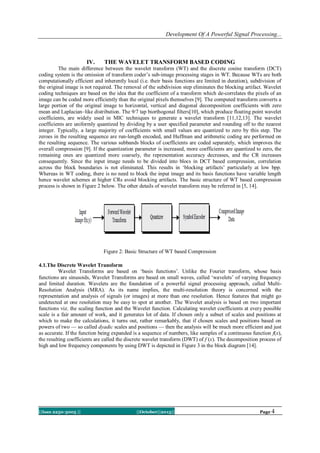Development Of A Powerful Signal Processing...

IV.

THE WAVELET TRANSFORM BASED CODING

The main difference between the wavelet transform (WT) and the discrete cosine transform (DCT)
coding system is the omission of transform coder‘s sub-image processing stages in WT. Because WTs are both
computationally efficient and inherently local (i.e. their basis functions are limited in duration), subdivision of
the original image is not required. The removal of the subdivision step eliminates the blocking artifact. Wavelet
coding techniques are based on the idea that the coefficient of a transform which de-correlates the pixels of an
image can be coded more efficiently than the original pixels themselves [9]. The computed transform converts a
large portion of the original image to horizontal, vertical and diagonal decomposition coefficients with zero
mean and Laplacian–like distribution. The 9/7 tap biorthogonal filters[10], which produce floating point wavelet
coefficients, are widely used in MIC techniques to generate a wavelet transform [11,12,13]. The wavelet
coefficients are uniformly quantized by dividing by a user specified parameter and rounding off to the nearest
integer. Typically, a large majority of coefficients with small values are quantized to zero by this step. The
zeroes in the resulting sequence are run-length encoded, and Huffman and arithmetic coding are performed on
the resulting sequence. The various subbands blocks of coefficients are coded separately, which improves the
overall compression [9]. If the quantization parameter is increased, more coefficients are quantized to zero, the
remaining ones are quantized more coarsely, the representation accuracy decreases, and the CR increases
consequently. Since the input image needs to be divided into blocs in DCT based compression, correlation
across the block boundaries is not eliminated. This results in ‗blocking artifacts‘ particularly at low bpp.
Whereas in WT coding, there is no need to block the input image and its basis functions have variable length
hence wavelet schemes at higher CRs avoid blocking artifacts. The basic structure of WT based compression
process is shown in Figure 2 below. The other details of wavelet transform may be referred in [5, 14].

Figure 2: Basic Structure of WT based Compression
4.1.The Discrete Wavelet Transform
Wavelet Transforms are based on ‗basis functions‘. Unlike the Fourier transform, whose basis
functions are sinusoids, Wavelet Transforms are based on small waves, called ‗wavelets‘ of varying frequency
and limited duration. Wavelets are the foundation of a powerful signal processing approach, called MultiResolution Analysis (MRA). As its name implies, the multi-resolution theory is concerned with the
representation and analysis of signals (or images) at more than one resolution. Hence features that might go
undetected at one resolution may be easy to spot at another. The Wavelet analysis is based on two important
functions viz. the scaling function and the Wavelet function. Calculating wavelet coefficients at every possible
scale is a fair amount of work, and it generates lot of data. If chosen only a subset of scales and positions at
which to make the calculations, it turns out, rather remarkably, that if chosen scales and positions based on
powers of two — so called dyadic scales and positions — then the analysis will be much more efficient and just
as accurate. If the function being expanded is a sequence of numbers, like samples of a continuous function f(x),
the resulting coefficients are called the discrete wavelet transform (DWT) of f (x). The decomposition process of
high and low frequency components by using DWT is depicted in Figure 3 in the block diagram [14].

||Issn 2250-3005 ||

||October||2013||

Page 4

 