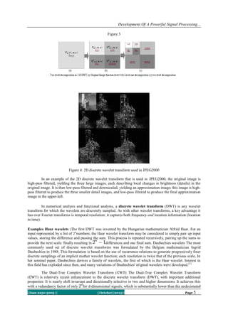 Development Of A Powerful Signal Processing...
Figure 3

Figure 4: 2D discrete wavelet transform used in JPEG2000
In an example of the 2D discrete wavelet transform that is used in JPEG2000, the original image is
high-pass filtered, yielding the three large images, each describing local changes in brightness (details) in the
original image. It is then low-pass filtered and downscaled, yielding an approximation image; this image is highpass filtered to produce the three smaller detail images, and low-pass filtered to produce the final approximation
image in the upper-left.
In numerical analysis and functional analysis, a discrete wavelet transform (DWT) is any wavelet
transform for which the wavelets are discretely sampled. As with other wavelet transforms, a key advantage it
has over Fourier transforms is temporal resolution: it captures both frequency and location information (location
in time).
Examples Haar wavelets :The first DWT was invented by the Hungarian mathematician Alfréd Haar. For an
input represented by a list of numbers, the Haar wavelet transform may be considered to simply pair up input
values, storing the difference and passing the sum. This process is repeated recursively, pairing up the sums to
provide the next scale: finally resulting in
differences and one final sum. Daubechies wavelets The most
commonly used set of discrete wavelet transforms was formulated by the Belgian mathematician Ingrid
Daubechies in 1988. This formulation is based on the use of recurrence relations to generate progressively finer
discrete samplings of an implicit mother wavelet function; each resolution is twice that of the previous scale. In
her seminal paper, Daubechies derives a family of wavelets, the first of which is the Haar wavelet. Interest in
this field has exploded since then, and many variations of Daubechies' original wavelets were developed.[1]
The Dual-Tree Complex Wavelet Transform (ℂWT) The Dual-Tree Complex Wavelet Transform
(ℂWT) is relatively recent enhancement to the discrete wavelet transform (DWT), with important additional
properties: It is nearly shift invariant and directionally selective in two and higher dimensions. It achieves this
with a redundancy factor of only for d-dimensional signals, which is substantially lower than the undecimated
||Issn 2250-3005 ||

||October||2013||

Page 5

 