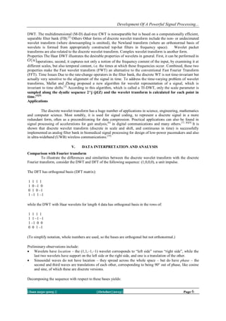 Development Of A Powerful Signal Processing...
DWT. The multidimensional (M-D) dual-tree ℂWT is nonseparable but is based on a computationally efficient,
separable filter bank (FB).[2] Others Other forms of discrete wavelet transform include the non- or undecimated
wavelet transform (where downsampling is omitted), the Newland transform (where an orthonormal basis of
wavelets is formed from appropriately constructed top-hat filters in frequency space).
Wavelet packet
transforms are also related to the discrete wavelet transform. Complex wavelet transform is another form.
Properties The Haar DWT illustrates the desirable properties of wavelets in general. First, it can be performed in
operations; second, it captures not only a notion of the frequency content of the input, by examining it at
different scales, but also temporal content, i.e. the times at which these frequencies occur. Combined, these two
properties make the Fast wavelet transform (FWT) an alternative to the conventional Fast Fourier Transform
(FFT). Time Issues Due to the rate-change operators in the filter bank, the discrete WT is not time-invariant but
actually very sensitive to the alignment of the signal in time. To address the time-varying problem of wavelet
transforms, Mallat and Zhong proposed a new algorithm for wavelet representation of a signal, which is
invariant to time shifts.[3] According to this algorithm, which is called a TI-DWT, only the scale parameter is
sampled along the dyadic sequence 2^j (j∈Z) and the wavelet transform is calculated for each point in
time.[4][5]
Applications
The discrete wavelet transform has a huge number of applications in science, engineering, mathematics
and computer science. Most notably, it is used for signal coding, to represent a discrete signal in a more
redundant form, often as a preconditioning for data compression. Practical applications can also be found in
signal processing of accelerations for gait analysis, [6] in digital communications and many others. [7] [8][9] It is
shown that discrete wavelet transform (discrete in scale and shift, and continuous in time) is successfully
implemented as analog filter bank in biomedical signal processing for design of low-power pacemakers and also
in ultra-wideband (UWB) wireless communications. [10]
V.

DATA INTERPRETATION AND ANALYSIS

Comparison with Fourier transform
To illustrate the differences and similarities between the discrete wavelet transform with the discrete
Fourier transform, consider the DWT and DFT of the following sequence: (1,0,0,0), a unit impulse.
The DFT has orthogonal basis (DFT matrix):
1 1 1 1
1 0 –1 0
0 1 0 –1
1 –1 1 –1
while the DWT with Haar wavelets for length 4 data has orthogonal basis in the rows of:
1 1 1 1
1 1 –1 –1
1 –1 0 0
0 0 1 –1
(To simplify notation, whole numbers are used, so the bases are orthogonal but not orthonormal.)
Preliminary observations include:
 Wavelets have location – the (1,1,–1,–1) wavelet corresponds to ―left side‖ versus ―right side‖, while the
last two wavelets have support on the left side or the right side, and one is a translation of the other.
 Sinusoidal waves do not have location – they spread across the whole space – but do have phase – the
second and third waves are translations of each other, corresponding to being 90° out of phase, like cosine
and sine, of which these are discrete versions.
Decomposing the sequence with respect to these bases yields:
||Issn 2250-3005 ||

||October||2013||

Page 6

 
