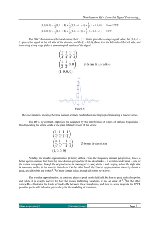 Development Of A Powerful Signal Processing...

The DWT demonstrates the localization: the (1,1,1,1) term gives the average signal value, the (1,1,–1,–
1) places the signal in the left side of the domain, and the (1,–1,0,0) places it at the left side of the left side, and
truncating at any stage yields a downsampled version of the signal:

Figure 5:
The sinc function, showing the time domain artifacts (undershoot and ringing) of truncating a Fourier series.
The DFT, by contrast, expresses the sequence by the interference of waves of various frequencies –
thus truncating the series yields a low-pass filtered version of the series:

Notably, the middle approximation (2-term) differs. From the frequency domain perspective, this is a
better approximation, but from the time domain perspective it has drawbacks – it exhibits undershoot – one of
the values is negative, though the original series is non-negative everywhere – and ringing, where the right side
is non-zero, unlike in the wavelet transform. On the other hand, the Fourier approximation correctly shows a
peak, and all points are within
of their correct value, though all points have error.
The wavelet approximation, by contrast, places a peak on the left half, but has no peak at the first point,
and while it is exactly correct for half the values (reflecting location), it has an error of
for the other
values.This illustrates the kinds of trade-offs between these transforms, and how in some respects the DWT
provides preferable behavior, particularly for the modeling of transients.

||Issn 2250-3005 ||

||October||2013||

Page 7

 