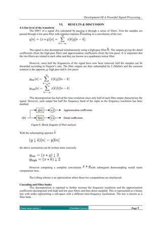 Development Of A Powerful Signal Processing...
VI.

RESULTS & DISCUSSION

4.1.One level of the transform
The DWT of a signal is calculated by passing it through a series of filters. First the samples are
passed through a low pass filter with impulse response resulting in a convolution of the two:

The signal is also decomposed simultaneously using a high-pass filter . The outputs giving the detail
coefficients (from the high-pass filter) and approximation coefficients (from the low-pass). It is important that
the two filters are related to each other and they are known as a quadrature mirror filter.
However, since half the frequencies of the signal have now been removed, half the samples can be
discarded according to Nyquist‘s rule. The filter outputs are then subsampled by 2 (Mallat's and the common
notation is the opposite, g- high pass and h- low pass):

This decomposition has halved the time resolution since only half of each filter output characterises the
signal. However, each output has half the frequency band of the input so the frequency resolution has been
doubled.

Figure 6: Block diagram of filter analysis
With the subsampling operator

the above summation can be written more concisely.

However computing a complete convolution
computation time.

with subsequent downsampling would waste

The Lifting scheme is an optimization where these two computations are interleaved.
Cascading and Filter banks
This decomposition is repeated to further increase the frequency resolution and the approximation
coefficients decomposed with high and low pass filters and then down-sampled. This is represented as a binary
tree with nodes representing a sub-space with a different time-frequency localisation. The tree is known as a
filter bank.

||Issn 2250-3005 ||

||October||2013||

Page 8

 