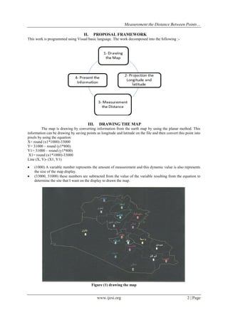 Measurement the Distance Between Points…
II.

PROPOSAL FRAMEWORK

This work is programmed using Visual basic language. The work decomposed into the following :-

III.

DRAWING THE MAP

The map is drawing by converting information from the earth map by using the planar method. This
information can be drawing by saving points as longitude and latitude on the file and then convert this point into
pixels by using the equation:
X= round (x1*1000)-33000
Y= 31000 – round (y1*800)
Y1= 31000 – round (y1*800)
X1= round (x1*1000)-33000
Line (X, Y)- (X1, Y1)



(1000) A variable number represents the amount of measurement and this dynamic value is also represents
the size of the map display.
(33000, 31000) these numbers are subtracted from the value of the variable resulting from the equation to
determine the site that I want on the display to drawn the map.

Figure (1) drawing the map

www.ijesi.org

2 | Page

 