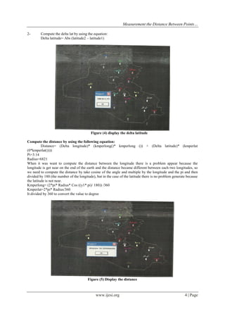 Measurement the Distance Between Points…
2-

Compute the delta lat by using the equation:
Delta latitude= Abs (latitude2 – latitude1)

Figure (4) display the delta latitude
Compute the distance by using the following equation:
Distance= (Delta longitude)* (kmperlong()* kmperlong ()) + (Delta latitude)* (kmperlat
(0*kmperlat())))
Pi=3.14
Radius=6821
When it was want to compute the distance between the longitude there is a problem appear because the
longitude is get near on the end of the earth and the distance became different between each two longitudes, so
we need to compute the distance by take cosine of the angle and multiple by the longitude and the pi and then
divided by 180 (the number of the longitude), but in the case of the latitude there is no problem generate because
the latitude is not near.
Kmperlong= (2*pi* Radius* Cos ((y1* pi)/ 180)) /360
Kmperlat=2*pi* Radius/360
It divided by 360 to convert the value to degree

Figure (5) Display the distance

www.ijesi.org

4 | Page

 