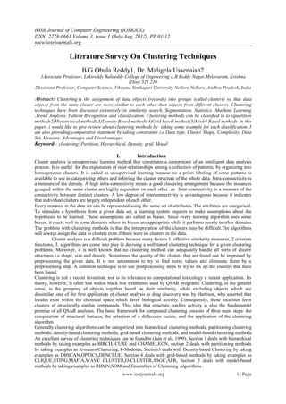 IOSR Journal of Computer Engineering (IOSRJCE)
ISSN: 2278-0661 Volume 3, Issue 1 (July-Aug. 2012), PP 01-12
www.iosrjournals.org

                  Literature Survey On Clustering Techniques
                         B.G.Obula Reddy1, Dr. Maligela Ussenaiah2
  1Associate Professor, Lakireddy Balireddy College of Engineering L.B.Reddy Nagar,Mylavaram, Krishna
                                              (Dist):521 230
2Assistant Professor, Computer Science, Vikrama Simhapuri University Nellore Nellore, Andhra Pradesh, India

Abstract: Clustering is the assignment of data objects (records) into groups (called clusters) so that data
objects from the same cluster are more similar to each other than objects from different clusters. Clustering
techniques have been discussed extensively in similarity search, Segmentation, Statistics ,Machine Learning
,Trend Analysis, Pattern Recognition and classification. Clustering methods can be classified in to i)partition
methods2)Hierarchical methods,3)Density Based methods 4)Grid based methods5)Model Based methods. in this
paper, i would like to give review about clustering methods by taking some example for each classification. I
am also providing comparative statement by taking constraints i.e Data type, Cluster Shape, Complexity, Data
Set, Measure, Advantages and Disadvantages.
Keywords: clustering; Partition, Hierarchical, Density, grid, Model

                                           I.          Introduction
Cluster analysis is unsupervised learning method that constitutes a cornerstone of an intelligent data analysis
process. It is useful for the exploration of inter-relationships among a collection of patterns, by organizing into
homogeneous clusters. It is called as unsupervised learning because no a priori labeling of some patterns is
available to use in categorizing others and inferring the cluster structure of the whole data. Intra-connectivity is
a measure of the density. A high intra-connectivity means a good clustering arrangement because the instances
grouped within the same cluster are highly dependent on each other. an Inter-connectivity is a measure of the
connectivity between distinct clusters. A low degree of interconnectivity is advantageous because it indicates
that individual clusters are largely independent of each other.
Every instance in the data set can be represented using the same set of attributes. The attributes are categorical.
To stimulate a hypothesis from a given data set, a learning system requires to make assumptions about the
hypothesis to be learned. These assumptions are called as biases. Since every learning algorithm uses some
biases, it reacts well in some domains where its biases are appropriate while it performs poorly in other domains.
The problem with clustering methods is that the interpretation of the clusters may be difficult.The algorithms
will always assign the data to clusters even if there were no clusters in the data.
          Cluster analysis is a difficult problem because many factors 1. effective similarity measures, 2.criterion
functions, 3. algorithms are come into play in devising a well tuned clustering technique for a given clustering
problems. Moreover, it is well known that no clustering method can adequately handle all sorts of cluster
structures i.e shape, size and density. Sometimes the quality of the clusters that are found can be improved by
preprocessing the given data. It is not uncommon to try to find noisy values and eliminate them by a
preprocessing step. A common technique is to use postprocessing steps to try to fix up the clusters that have
been found.
Clustering is not a recent invention, nor is its relevance to computational toxicology a recent application. Its
theory, however, is often lost within black box treatments used by QSAR programs. Clustering, in the general
sense, is the grouping of objects together based on their similarity, while excluding objects which are
dissimilar .one of the first application of cluster analysis to drug discovery was by Harrison, who asserted that
locales exist within the chemical space which favor biological activity. Consequently, these localities form
clusters of structurally similar compounds. This idea that structure confers activity is also the fundamental
premise of all QSAR analyses. The basic framework for compound clustering consists of three main steps: the
computation of structural features, the selection of a difference metric, and the application of the clustering
algorithm.
Generally clustering algorithms can be categorized into hierarchical clustering methods, partitioning clustering
methods, density-based clustering methods, grid-based clustering methods, and model-based clustering methods.
An excellent survey of clustering techniques can be found in (Jain et al., 1999). Section 1 deals with hierarchical
methods by taking examples as BIRCH, CURE and CHAMELEON, section 2 deals with partitioning methods
by taking examples as K-means Clustering, k-Medoids, Section3 deals with Density-based Clustering by taking
examples as DBSCAN,OPTICS,DENCLUE, Section 4 deals with grid-based methods by taking examples as
CLIQUE,STING,MAFIA,WAVE CLUSTER,O-CLUSTER,ASGC,AFR, Section 5 deals with model-based
methods by taking examples as RBMN,SOM and Ensembles of Clustering Algorithms .
                                                www.iosrjournals.org                                       1 | Page
 