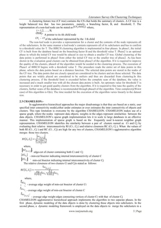 Literature Survey On Clustering Techniques
        A clustering feature tree (CF tree) contains the CFs that holds the summary of clusters. A CF tree is a
height balanced tree that has two parameters namely, a branching factor, B, and threshold, T. The
representation of a non-leaf node can be stated as            where,
                i = 1,2, …., B,
                       A pointer to its ith child node
                         of the subcluster represented by the I th child
          The non-leaf node is provides a representation for a cluster and the contents of the node represents all
of the subclusters. In the same manner a leaf-node‟s contents represents all of its subclusters and has to confirm
to a threshold value for T. The BIRCH clustering algorithm is implemented in four phases. In phase1, the initial
CF is built from the database based on the branching factor B and the threshold value T. Phase2 is an optional
phase in which the initial CF tree would be educed in size to obtain a smaller CF tree. Global clustering of the
data points is performed in phase3 from either the initial CF tree or the smaller tree of phase2. As has been
shown in the evaluation good clusters can be obtained from phase3 of the algorithm. If it is required to improve
the quality of the clusters, phase4 of the algorithm would be needed in the clustering process. The execution of
Phase1 of BIRCH begins with a threshold value T. The procedure reads the entire set of data points in this
phase, selects the data points based on a distance function. The selected data points are stored in the nodes of
the CF tree. The data points that are closely spaced are considered to be clusters and are those selected. The data
points that are widely placed are considered to be outliers and thus are discarded from clustering.In this
clustering process, if the threshold limit is exceeded before the complete scan of the database, the value is
increased and a much smaller tree with all the chosen data points is built. An optimum value for threshold T is
necessary in order to get good quality clusters from the algorithm. If it is required to fine tune the quality of the
clusters, further scans of the database is recommended through phase4 of the algorithm. Time complexity(Worst
case) of this algorithm is O(n). The time needed for the execution of the algorithm varies linearly to the dataset
size.

2.3 CHAMELEON:-
          In agglomerative hierarchical approaches the major disadvantage is that they are based on a static, user
specified inter connectivity model,either under estimates or over estimates the inter connectivity of objects and
clusters. This type limitation is overcome by the algorithm CHAMELEON. CHAMELEON makes use of a
sparse graph, where the nodes represent data objects; weights in the edges represent similarities between the
data objects. CHAMELEON‟s sparse graph implementation lets it to scale to large databases in an effective
manner. This implementation of sparse graph is based on the frequently used k-nearest neighbor graph
representation. CHAMELEON identifies the similarity between a pair of clusters named as Ci and Cj by
evaluating their relative interconnectivity RI (Ci , Cj ) and relative closeness RC (Ci, Cj ). When the values of
both RI (Ci , Cj ) and RC (Ci , Cj) are high for any two of clusters, CHAMELEON‟s agglomerative algorithm
merges those two clusters.



    where,

            edge-cut of cluster containing both Ci and Cj
         - min-cut bisector indicating internal interconnectivity of cluster C
           min-cut bisector indicating internal interconnectivity of cluster Cj
   The relative closeness of two clusters Ci and Cjis stated as follows:




    where,

       - average edge weight of min-cut bisector of cluster Ci

      - average edge weight of min-cut bisector of cluster C

           - average edge weight edges connecting vertices of cluster Ci with that of cluster Cj
CHAMELEON agglomerative hierarchical approach implements the algorithm in two separate phases. In the
first phase, dynamic modeling of the data objects is done by clustering these objects into subclusters. In the
second phase, a dynamic modeling framework is employed on the data objects to merge the subclusters in a
                                               www.iosrjournals.org                                          3 | Page
 