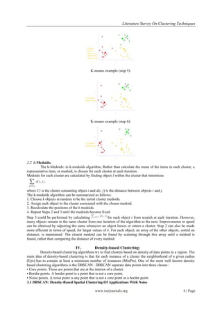 Literature Survey On Clustering Techniques




                                           K-means example (step 5):




                                           K-means example (step 6):




2.2 k-Medoids:
         The k-Medoids: in k-medoids algorithm, Rather than calculate the mean of the items in each cluster, a
representative item, or medoid, is chosen for each cluster at each iteration.
Medoids for each cluster are calculated by finding object I within the cluster that minimizes



where Ci is the cluster containing object i and d(i; j) is the distance between objects i and j.
The k-medoids algorithm can be summarized as follows:
1. Choose k objects at random to be the initial cluster medoids.
2. Assign each object to the cluster associated with the closest medoid.
3. Recalculate the positions of the k medoids.
4. Repeat Steps 2 and 3 until the medoids become fixed.
Step 3 could be performed by calculating                 for each object i from scratch at each iteration. However,
many objects remain in the same cluster from one iteration of the algorithm to the next. Improvements in speed
can be obtained by adjusting the sums whenever an object leaves or enters a cluster. Step 2 can also be made
more efficient in terms of speed, for larger values of k. For each object, an array of the other objects, sorted on
distance, is maintained. The closest medoid can be found by scanning through this array until a medoid is
found, rather than comparing the distance of every medoid.

                                 IV.          Density-based Clustering:
         Density-based clustering algorithms try to find clusters based on density of data points in a region. The
main idea of density-based clustering is that for each instance of a cluster the neighborhood of a given radius
(Eps) has to contain at least a minimum number of instances (MinPts). One of the most well known density
based clustering algorithms is the DBSCAN . DBSCAN separate data points into three classes :
• Core points. These are points that are at the interior of a cluster.
• Border points. A border point is a point that is not a core point,
• Noise points. A noise point is any point that is not a core point or a border point.
3.1 DBSCAN: Density-Based Spatial Clustering Of Applications With Noise

                                              www.iosrjournals.org                                         6 | Page
 