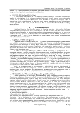 Literature Survey On Clustering Techniques
data sets. OPTICS utilizes automatic techniques to identify start and end of cluster structures to begin with and
later groups them together to determine a set of nested clusters.

3.3 DENCLUE (DENsity-based CLUstEring) :
         It is a clustering method based on a set of density distribution functions. The method is implemented
based on the following ideas: (1) the influence of each data point can be formally modeled using a mathematical
function, can be called an influence function i.e., which describes the impact of a data point within its
neighborhood; (2) the overall density of the data space can be modeled analytically as the sum of the influence
function applied to all data points; and (3) clusters can then be determined mathematically by identifying
density attractors.

                                     V.          Grid-Based Methods:
          Grid-based clustering algorithms first quantize the clustering space into a finite number of cells and
then perform the required operations on the quantized space. Cells that are contain more than certain number of
points are treated as dense and the dense cells are connected to form the clusters. the following are some of the
grid-based clustering algorithms are: STatistical INformation Grid-based method – STING , WaveCluster, and
CLustering In QUEst – CLIQUE. STING first divides the spatial area into several levels of rectangular cells in
order to form a hierarchical structure.

4.1 CLIQUE (CLUSTERING IN QUEST)
          Moreover, empirical evaluation shows that CLIQUE scales linearly with the number of instances.it has
good scalability as the number of attributes is increased. The other clustering methods, WaveCluster does not
require users to give the number of clusters. WaveCluster uses a wavelet transformation to transform the
original feature space. In wavelet transform, Complication with an appropriate function results in a transformed
space where the natural clusters in the data become obvious. It is a very powerful process, however, it is not
efficient in high dimensional space.
          It makes use of concepts of density and grid based methods. In first step, CLIQUE partitions the „ n ‟
dimensional data space S into non overlapping rectangular units (grids). The units are obtained by partitioning
every dimension into ξ intervals of equal length. if ξ is an input parameter, selectivity of a unit is defined as the
total data points contained in it. A unit 'u' is dense if selectivity (u) is greater than γ, where Y is the density
threshold is an another input parameter. A unit is the subspace is the intersection of an interval from each of the
K attributes. The cluster is a maximal set of connected opaque units. u1, u2 are the two K-dimensional units are
connected if they have a common face. The opaque units are then connected to form clusters. It uses apriori
algorithm to find dense units. The opaque units are identified by using a fact that if a K dimension unit (a1,
b1)* (a2, b2) …….(ak, bk) is dense, then any k-1 dimension unit (a1,b1) * (a2,b2)….(aik-1,bik-1) is also dense
where (ai, bi) is the interval of the unit in the i th dimension.
        Given a set of data points and the input parameters ξ and γ CLIQUE is able to find clusters in all
subspaces of the original data space and present a minimal description of each cluster in the form of a DNF
expression. Steps involved in CLIQUE is i) identification of sub spaces (dense Units) that contain cluster ii)
merging of dense units to form cluster & iii) Generation of minimal description for the clusters.

4.2 STING:(A STatistical INformation Grid Approach to spatial Data Mining):
          Spatial data mining is the extraction of implied knowledge, spatial relation and discovery of interesting
characteristics and patterns that are not explicitly represented in the databases. STING[9] is a grid based multi
resolution clustering technique in which the spatial area is divided into rectangular cells (using latitude and
longitude) and employs a hierarchical structure. Several levels of such rectangular cells represents different
levels of resolution. Each cell is partitioned in to child cells at lower level. A cell in level 'i' corresponds to
union of its children at level i + 1. Each cell (except the leaves) has 4 children & each child corresponds to one
quadrant of the parent cell. Statistical information regarding the attributes in each grid cell (such as, mean,
Standard Deviation maximum & minimum values) is pre computed and stored. Statistical parameters of higher
level cells can easily be computed from the parameters of lower level cells. For each cell, there are attribute
independent parameters and attribute dependant parameters. i. Attribute independent parameter: count           ii.
Attribute dependant parameters
M: Mean of all values in the cell;
S: Standard deviation of all values in this cell
Min : minimum value of the attribute in this cell; Max : minimum value of the attribute in this cell;
Distribution : Type of distribution the attribute value follows. The distribution types are normal, uniform
exponential & none.Value of distribution may either be assigned by the user or obtained by hypothesis tests
such as Χ2 test. When data are loaded into database, parameters count,m,s, min,max of the bottom level cells
are calculated directly . First, a layer is determined from which the query processing process is to start. This

                                               www.iosrjournals.org                                          8 | Page
 