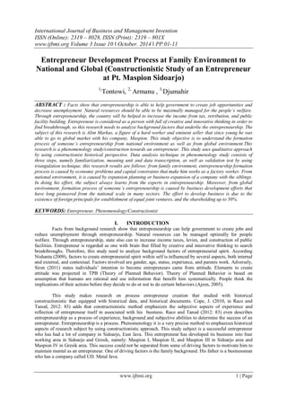 International Journal of Business and Management Invention
ISSN (Online): 2319 – 8028, ISSN (Print): 2319 – 801X
www.ijbmi.org Volume 3 Issue 10 ǁ October. 2014 ǁ PP.01-11
www.ijbmi.org 1 | Page
Entrepreneur Development Process at Family Environment to
National and Global (Constructionistic Study of an Entrepreneur
at Pt. Maspion Sidoarjo)
1,
Tontowi, 2,
Armanu , 3,
Djumahir
ABSTRACT : Facts show that entrepreneurship is able to help government to create job opportunities and
decrease unemployment. Natural resources should be able to be maximally managed for the people’s welfare.
Through entrepreneurship, the country will be helped to increase the income from tax, retribution, and public
facility building. Entrepreneur is considered as a person with full of creative and innovative thinking in order to
find breakthrough, so this research needs to analyze background factors that underlie the entrepreneurship. The
subject of this research is Alim Markus, a figure of a hard worker and eminent seller that since young he was
able to go to global market with his company, Maspion. This study objective is to understand the formation
process of someone’s entrepreneurship from national environment as well as from global environment.This
research is a phenomenology study/construction towards an entrepreneur. This study uses qualitative approach
by using constructionist historical perspective. Data analysis technique in phenomenology study consists of
three steps, namely familiarization, meaning unit and data transcription, as well as validation test by using
triangulation technique. this research results are follows: from family environment, entrepreneurship formation
process is caused by economic problems and capital constraints that make him works as a factory worker. From
national environment, it is caused by expansion planning or business expansion of a company with the siblings.
In doing his effort, the subject always learns from the experts in entrepreneurship. Moreover, from global
environment, formation process of someone’s entrepreneurship is caused by business development efforts that
have long pioneered from the national scale in many sectors. The effort to develop business is due to the
existence of foreign principals for establishment of equal joint ventures, and the shareholding up to 50%.
KEYWORDS: Entrepreneur, Phenomenology/Constructionist
I. INTRODUCTION
Facts from background research show that entrepreneurship can help government to create jobs and
reduce unemployment through entrepreneurship. Natural resources can be managed optimally for people
welfare. Through entrepreneurship, state also can to increase income taxes, levies, and construction of public
facilities. Entrepreneur is regarded as one with brain that filled by creative and innovative thinking to search
breakthroughs. Therefore, this study need to analyze background factors of entrepreneurial spirit. According
Nishanta (2009), factors to create entrepreneurial spirit within self is influenced by several aspects, both internal
and external, and contextual. Factors involved are gender, age, status, experience, and parents work. Adversely,
Siren (2011) states individuals’ intention to become entrepreneurs came from attitude. Elements to create
attitude was projected in TPB (Theory of Planned Behavior). Theory of Planned Behavior is based on
assumption that humans are rational and use information that benefit him systematically. People think the
implications of their actions before they decide to do or not to do certain behaviors (Ajzen, 2005).
This study makes research on process entrepreneur creation that studied with historical
constructionistic that equipped with historical data, and historical documents. Cope, J. (2010, in Raco and
Tanod, 2012: 83) adds that constructionistic method emphasizes the subjective aspects of experience and
reflection of entrepreneur itself in associated with his business. Raco and Tanod (2012: 83) even describes
entrepreneurship as a process of experience, background and subjective abilities to determine the success of an
entrepreneur. Entrepreneurship is a process. Phenomenology it is a very precise method to emphasizes historical
aspects of research subject by using constructionistic approach. This study subject is a successful entrepreneur
who has had a lot of company in Sidoarjo, East Java. This entrepreneur has developed its business into four
working area in Sidoarjo and Gresik, namely: Maspion I, Maspion II, and Maspion III in Sidoarjo area and
Maspion IV in Gresik area. This success could not be separated from some of driving factors to motivate him to
maintain mental as an entrepreneur. One of driving factors is the family background. His father is a businessman
who has a company called UD. Metal Java.
 