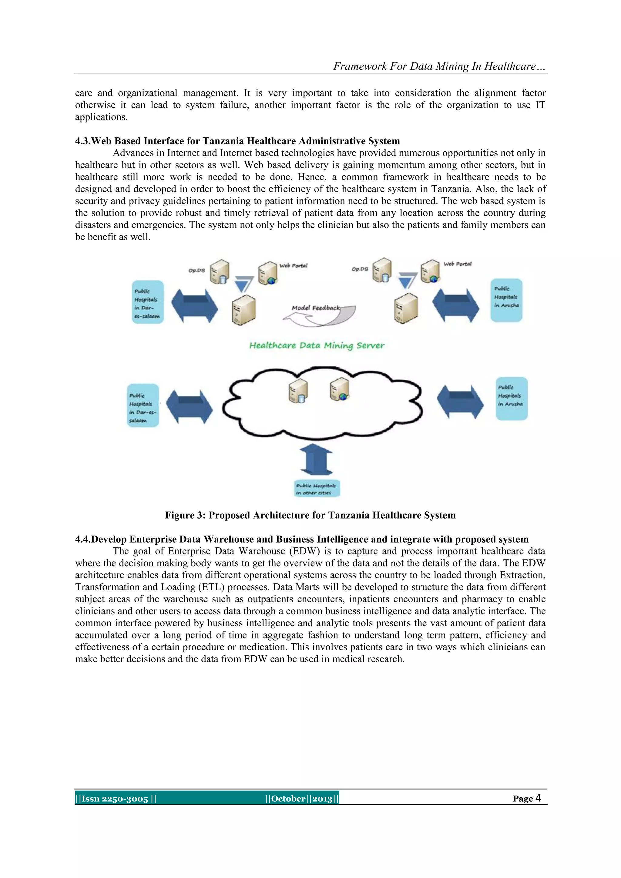 Framework For Data Mining In Healthcare…
care and organizational management. It is very important to take into consideration the alignment factor
otherwise it can lead to system failure, another important factor is the role of the organization to use IT
applications.
4.3.Web Based Interface for Tanzania Healthcare Administrative System
Advances in Internet and Internet based technologies have provided numerous opportunities not only in
healthcare but in other sectors as well. Web based delivery is gaining momentum among other sectors, but in
healthcare still more work is needed to be done. Hence, a common framework in healthcare needs to be
designed and developed in order to boost the efficiency of the healthcare system in Tanzania. Also, the lack of
security and privacy guidelines pertaining to patient information need to be structured. The web based system is
the solution to provide robust and timely retrieval of patient data from any location across the country during
disasters and emergencies. The system not only helps the clinician but also the patients and family members can
be benefit as well.

Figure 3: Proposed Architecture for Tanzania Healthcare System
4.4.Develop Enterprise Data Warehouse and Business Intelligence and integrate with proposed system
The goal of Enterprise Data Warehouse (EDW) is to capture and process important healthcare data
where the decision making body wants to get the overview of the data and not the details of the data. The EDW
architecture enables data from different operational systems across the country to be loaded through Extraction,
Transformation and Loading (ETL) processes. Data Marts will be developed to structure the data from different
subject areas of the warehouse such as outpatients encounters, inpatients encounters and pharmacy to enable
clinicians and other users to access data through a common business intelligence and data analytic interface. The
common interface powered by business intelligence and analytic tools presents the vast amount of patient data
accumulated over a long period of time in aggregate fashion to understand long term pattern, efficiency and
effectiveness of a certain procedure or medication. This involves patients care in two ways which clinicians can
make better decisions and the data from EDW can be used in medical research.

||Issn 2250-3005 ||

||October||2013||

Page 4

 