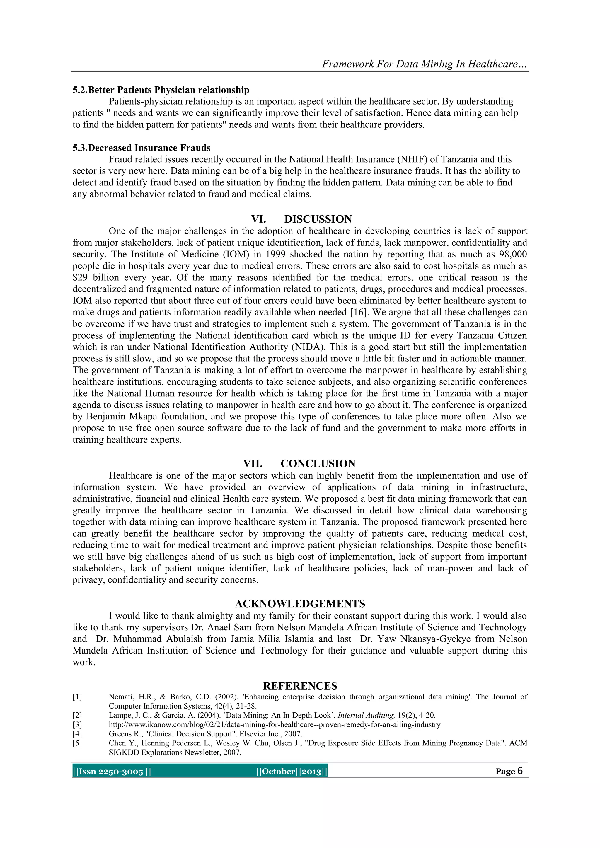Framework For Data Mining In Healthcare…
5.2.Better Patients Physician relationship
Patients-physician relationship is an important aspect within the healthcare sector. By understanding
patients " needs and wants we can significantly improve their level of satisfaction. Hence data mining can help
to find the hidden pattern for patients" needs and wants from their healthcare providers.
5.3.Decreased Insurance Frauds
Fraud related issues recently occurred in the National Health Insurance (NHIF) of Tanzania and this
sector is very new here. Data mining can be of a big help in the healthcare insurance frauds. It has the ability to
detect and identify fraud based on the situation by finding the hidden pattern. Data mining can be able to find
any abnormal behavior related to fraud and medical claims.

VI.

DISCUSSION

One of the major challenges in the adoption of healthcare in developing countries is lack of support
from major stakeholders, lack of patient unique identification, lack of funds, lack manpower, confidentiality and
security. The Institute of Medicine (IOM) in 1999 shocked the nation by reporting that as much as 98,000
people die in hospitals every year due to medical errors. These errors are also said to cost hospitals as much as
$29 billion every year. Of the many reasons identified for the medical errors, one critical reason is the
decentralized and fragmented nature of information related to patients, drugs, procedures and medical processes.
IOM also reported that about three out of four errors could have been eliminated by better healthcare system to
make drugs and patients information readily available when needed [16]. We argue that all these challenges can
be overcome if we have trust and strategies to implement such a system. The government of Tanzania is in the
process of implementing the National identification card which is the unique ID for every Tanzania Citizen
which is ran under National Identification Authority (NIDA). This is a good start but still the implementation
process is still slow, and so we propose that the process should move a little bit faster and in actionable manner.
The government of Tanzania is making a lot of effort to overcome the manpower in healthcare by establishing
healthcare institutions, encouraging students to take science subjects, and also organizing scientific conferences
like the National Human resource for health which is taking place for the first time in Tanzania with a major
agenda to discuss issues relating to manpower in health care and how to go about it. The conference is organized
by Benjamin Mkapa foundation, and we propose this type of conferences to take place more often. Also we
propose to use free open source software due to the lack of fund and the government to make more efforts in
training healthcare experts.

VII.

CONCLUSION

Healthcare is one of the major sectors which can highly benefit from the implementation and use of
information system. We have provided an overview of applications of data mining in infrastructure,
administrative, financial and clinical Health care system. We proposed a best fit data mining framework that can
greatly improve the healthcare sector in Tanzania. We discussed in detail how clinical data warehousing
together with data mining can improve healthcare system in Tanzania. The proposed framework presented here
can greatly benefit the healthcare sector by improving the quality of patients care, reducing medical cost,
reducing time to wait for medical treatment and improve patient physician relationships. Despite those benefits
we still have big challenges ahead of us such as high cost of implementation, lack of support from important
stakeholders, lack of patient unique identifier, lack of healthcare policies, lack of man-power and lack of
privacy, confidentiality and security concerns.

ACKNOWLEDGEMENTS
I would like to thank almighty and my family for their constant support during this work. I would also
like to thank my supervisors Dr. Anael Sam from Nelson Mandela African Institute of Science and Technology
and Dr. Muhammad Abulaish from Jamia Milia Islamia and last Dr. Yaw Nkansya-Gyekye from Nelson
Mandela African Institution of Science and Technology for their guidance and valuable support during this
work.

REFERENCES
[1]
[2]
[3]
[4]
[5]

Nemati, H.R., & Barko, C.D. (2002). 'Enhancing enterprise decision through organizational data mining'. The Journal of
Computer Information Systems, 42(4), 21-28.
Lampe, J. C., & Garcia, A. (2004). „Data Mining: An In-Depth Look‟. Internal Auditing, 19(2), 4-20.
http://www.ikanow.com/blog/02/21/data-mining-for-healthcare--proven-remedy-for-an-ailing-industry
Greens R., "Clinical Decision Support". Elsevier Inc., 2007.
Chen Y., Henning Pedersen L., Wesley W. Chu, Olsen J., "Drug Exposure Side Effects from Mining Pregnancy Data". ACM
SIGKDD Explorations Newsletter, 2007.

||Issn 2250-3005 ||

||October||2013||

Page 6

 