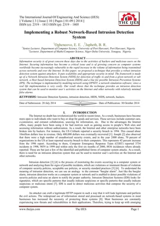 The International Journal Of Engineering And Science (IJES) 
|| Volume || 3 || Issue || 10 || Pages || 01-09 || 2014 || 
ISSN (e): 2319 – 1813 ISSN (p): 2319 – 1805 
www.theijes.com The IJES Page 1 
Implementing a Robust Network-Based Intrusion Detection System 1Ogheneovo, E. E. ,2Japheth, B. R. 1Senior Lecturer, Department of Computer Science, University of Port Harcourt, Port Harcourt, Nigeria. 2Lecturer, Department of Maths/Computer Science, Niger-Delta University, Yenagoa, Nigeria. --------------------------------------------------------ABSTRACT----------------------------------------------------------- Information security is of great concern these days due to the activities of hackers and malicious users on the Internet. Securing information has become a critical issue and is of growing concern as computer systems worldwide become increasingly vulnerable to the rapid increase in the volume of information being transmitted across networks and over the Internet. In this paper, we proposed a technique that provides a robust intrusion detection system against attackers. It puts scalability and appropriate security in mind. The framework is made up of a Network Intrusion Detection System (NIDS) for detection of traffic to and from a given network or sub network, a Host based Intrusion Detection System (HIDS) and a line for possible Intrusion Prevention Systems (IPS). The technique is implemented by modeling network using OPNET, a network simulation software; since a real life implementation is very costly. Our result shows that the technique provides an intrusion detection system that can be used to monitor user’s activities on the Internet and other networks with relatively minimal false alarms. KEYWORDS: Intrusion Detection Systems, intrusion detection, HIDS, NIDS, network, hackers. 
--------------------------------------------------------------------------------------------------------------------------------------- Date of Submission: 28 July 2014 Date of Publication: 30 October 2014 --------------------------------------------------------------------------------------------------------------------------------------- I. INTRODUCTION The Internet no doubt has revolutionized the world in recent times. As a result, businesses have become more open to individuals who want to buy or shop for goods and services. These services include customer care, e-commerce, and extranet collaboration, sourcing for information, etc. Due to the advantages the Internet offers, many people have been using it for bad motives such as gaining access to people’s Web sites and accessing information without authorization. As a result, the Internet and other enterprise networks have been broken into by hackers. For instance, the US Citibank reported a security breach in 1994. This caused about 10million dollars loss in revenue. Only 400,000 dollars was eventually recovered [1]. Joseph [2] also observed that there were a high number of unauthorized security events, and in the year 2000 alone, 70 percent of organizations in the US at least reported security breach to their computers. This represents 42 percent increase from the 1996 report. According to them, Computer Emergency Response Team (CERT) reported 3734 incidents in 1998, 9859 in 1999 and within only the first six months of 2000, 8836 incidences where already reported. These are but just a few of the identified and published forms of computer system attacks. As a result, there is need for an intrusion detection system that can be used to monitor user’s activities on the Internet and other networks. Intrusion detection [3] [4] is the process of monitoring the events occurring in a computer system or network and analyzing them for signs of possible incidents, which are violations or imminent threats of violation of computer security policies, acceptable use policies, or security standard practices [5] [6]. To understand the meaning of intrusion detection, we can use an analogy to the common “burglar alarm”. Just like the burglar alarm, intrusion detection works on a computer system or network and is enabled to detect possible violations of security policies and raise an alarm to notify the proper authority. Intrusion Detection Systems (IDS) looks for signatures, which are specific patterns that usually indicate suspicious or specific patterns that usually indicate suspicious or malicious intent [7]. IDS is used to detect malicious activities that compose the security of a computer system. 
An attacker can craft a legitimate HTTP request in such a way that it will look legitimate and perform the evil actions. The widespread use of information stored and processed on network-based systems in most businesses has increased the necessity of protecting these systems [8]. Most businesses are constantly experiencing new threats and vulnerabilities in their applications. Therefore, trying to keep up with emerging  