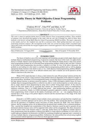 The International Journal Of Engineering And Science (IJES)
|| Volume || 3 || Issue || 11 || Pages || 01-06|| 2014 ||
ISSN (e): 2319 – 1813 ISSN (p): 2319 – 1805
www.theijes.com The IJES Page 1
Duality Theory in Multi Objective Linear Programming
Problems
Chukwu W.I.E1
, Uka P.N2
and Dike, A. O3
1
Department of statistics, University of Nigeria, Nsukka, Nigeria
2 & 3
Department of Maths/Statistics, Akanu Ibiam Federal Polytechnic Unwana ,Afikpo, Nigeria
---------------------------------------------------ABSTRACT -------------------------------------------------------
This work is aimed at applying duality theory to multi-objective linear programming problems. Three methods
of solutions were discussed and applied in this study with the sole aim of finding out which of these three
methods is the best for solving Multi Objective Linear Programming (MOLP) problems. The major components
of the models used are the weighted sum and the e-constraint terms. Dual optimal functions were used in
performing sensitivity analyses. The investigation in this study was carried out using a bank’s investment data
whose dual results showed that the merged weighted sum/e-constraint approach is the best method for handling
MOLP problems
---------------------------------------------------------------------------------------------------------------------------------------
Date of Submission: 16 August 2014 Date of Accepted: 10 November 2014
---------------------------------------------------------------------------------------------------------------------------------------
I. INTRODUCTION
The theory of duality is one of the most important and interesting concepts in both single objective and
multiple objective mathematical programming of operations research. Our focus in this work is to apply duality
theory to multiple objective linear programming. The basic idea behind the duality theory is that every primal
linear programming problem has an associated linear programming problem called its dual such that a solution
to the primal linear programming also provides a solution to its dual. In view of the above discussion, the
problem we are looking at in this study is a multiple objective-programming problem and we will be adapting
appropriate duality theorems with which to solve it. In a multi objective linear programming problem (MOLP),
each feasible solution set is said to be an efficient solution since such a solution can not be optimal to all the
objective functions at the same time.
Philip (1972) stated that there is always a dual solution for each efficient primal solution and that the
dual variables are the “prices” of the resources of the problem which are dependent on the subjective weights of
the primal problem. Kornbluth (1974) investigated the duality of multiple objective linear programmes and used
the dual optimal function to perform sensitivity analysis. Lohne (1990) developed a duality theory for linear
multiple objective programming problem in which he was able to verify similar properties as in the scalar case,
that is, single objective linear programming by using what is called “strong proper optima”. In the study he
found out that such optima and its associated dual solution are characterized by means of complementary
slackness conditions. Arua et al (2000) observed that primal – dual programming problems can either be
symmetric or asymmetric. Heyde et al (2006) developed a geometric approach to duality in multiple objective
linear programming which is based on the duality of polytopes with one – to – one mapping between the
minimal faces of the image of the primal objective function and the maximal faces of the image of the dual
objective function.
Klamroth et al (2003) studied a linear multiple criteria optimization and specified that weighted sum
approach and e-constraint approach can be used to solve the problem. They asserted that duality is a powerful
tool for the generation of weighting vectors and hence of utility functions for MOP. They went further to
indicate that the weighting vectors can be deduced from the optimal dual variables of the e-constraint problems.
They asserted that weighted sum secularization of the objective functions cannot be used to generate all non
dominated solutions because some will be supported while others will be unsupported. The above discussions
from the earlier works in the literature makes it clear that duality theory can be applied to multiple objective
linear programming when the problem is reduced from MOP to a single objective problemm. In view of this, we
modify approach adopted in by Klamroth et al (2003) by combining weighted sum approach and e -constraint in
solving a multiple objective programming problem. Furthermore the same problem was solved using weighted
and e-constraint method separately so as to find out which approach is better.
 