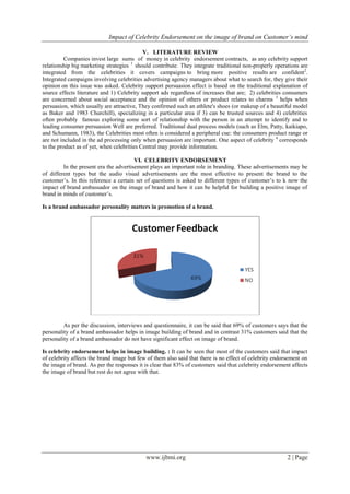 Impact of Celebrity Endorsement on the image of brand on Customer’s mind
www.ijbmi.org 2 | Page
V. LITERATURE REVIEW
Companies invest large sums of money in celebrity endorsement contracts, as any celebrity support
relationship big marketing strategies 1
should contribute. They integrate traditional non-properly operations are
integrated from the celebrities it covers campaigns to bring more positive results are confident2
.
Integrated campaigns involving celebrities advertising agency managers about what to search for, they give their
opinion on this issue was asked. Celebrity support persuasion effect is based on the traditional explanation of
source effects literature and 1) Celebrity support ads regardless of increases that are; 2) celebrities consumers
are concerned about social acceptance and the opinion of others or product relates to charms 3
helps when
persuasion, which usually are attractive, They confirmed such an athlete's shoes (or makeup of a beautiful model
as Baker and 1983 Churchill), specializing in a particular area if 3) can be trusted sources and 4) celebrities
often probably famous exploring some sort of relationship with the person in an attempt to identify and to
leading consumer persuasion Well are preferred. Traditional dual process models (such as Elm, Patty, kaikiapo,
and Schumann, 1983), the Celebrities most often is considered a peripheral cue: the consumers product range or
are not included in the ad processing only when persuasion are important. One aspect of celebrity 4
corresponds
to the product as of yet, when celebrities Central may provide information.
VI. CELEBRITY ENDORSEMENT
In the present era the advertisement plays an important role in branding. These advertisements may be
of different types but the audio visual advertisements are the most effective to present the brand to the
customer’s. In this reference a certain set of questions is asked to different types of customer’s to k now the
impact of brand ambassador on the image of brand and how it can be helpful for building a positive image of
brand in minds of customer’s.
Is a brand ambassador personality matters in promotion of a brand.
As per the discussion, interviews and questionnaire, it can be said that 69% of customers says that the
personality of a brand ambassador helps in image building of brand and in contrast 31% customers said that the
personality of a brand ambassador do not have significant effect on image of brand.
Is celebrity endorsement helps in image building. : It can be seen that most of the customers said that impact
of celebrity affects the brand image but few of them also said that there is no effect of celebrity endorsement on
the image of brand. As per the responses it is clear that 83% of customers said that celebrity endorsement affects
the image of brand but rest do not agree with that.
 