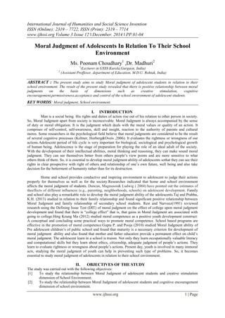 International Journal of Humanities and Social Science Invention
ISSN (Online): 2319 – 7722, ISSN (Print): 2319 – 7714
www.ijhssi.org Volume 3 Issue 12 ǁ December. 2014 ǁ PP.01-04
www.ijhssi.org 1 | Page
Moral Judgment of Adolescents In Relation To Their School
Environment
Ms. Poonam Choudhary1
,Dr. Madhuri2
1
(Lecturer in GSSS Karola,Gurgaon, India)
2
(Assistant Proffesor, department of Education, M.D.U. Rohtak, India)
ABSTRACT : The present study aims to study Moral judgment of adolescent students in relation to their
school environment. The result of the present study revealed that there is positive relationship between moral
judgments on the basis of dimensions such as creative stimulation, cognitive
encouragement,permissiveness,acceptance and control of the school environment of adolescent students.
KEY WORDS: Moral judgment, School environment.
I. INTRODUCTION
Man is a social being. His rights and duties of action rise out of his relation to other person in society.
So, Moral Judgment apart from society is inconceivable. Moral Judgment is always accompanied by the sense
of duty or moral obligation. It is the judgment which deals with the moral values or quality of an action. It
comprises of self-control, self-awareness, skill and insight, reaction to the authority of parents and cultural
mores. Some researchers in the psychological field believe that moral judgments are considered to be the result
of several cognitive processes (Keltner, Horberg&Oveis ,2006). It evaluates the rightness or wrongness of our
actions.Adolescent period of life cycle is very important for biological, sociological and psychological growth
of human being. Adolescence is the stage of preparation for playing the role of an ideal adult of the society.
With the development of their intellectual abilities, moral thinking and reasoning, they can make sound moral
judgment. They can see themselves better from others people’s view points and are more sensitive to what
others think of them. So, it is essential to develop moral judgment ability of adolescents sothat they can see their
rights in clear prospective with right of others and relationship of one’s own future, well being and also take
decision for the betterment of humanity rather than for its destruction.
Home and school provides conductive and inspiring environment to adolescent to judge their actions
properly for themselves as well as for the society.Researches indicated that home and school environment
affects the moral judgment of students. Duncan, Magnuson& Ludwig ( 2004) have pointed out the estimates of
theeffects of different influences (e.g., parenting, neighborhoods, schools) on adolescent development. Family
and school also play a remarkable role to develop the moral judgment ability of the adolescents.Taj and Prabhu,
K.H. (2013) studied in relation to their family relationship and found significant positive relationship between
Moral Judgment and family relationship of secondary school students. Rest and Narveez(1991) reviewed
research using the Defining Issue Test (DIT) of moral judgment on the effect of college upon moral judgment
development and found that there is “college effect” that is, that gains in Moral Judgment are associated with
going to college.Hing Keung Ma (2012) studied moral competence as a positive youth development construct:
A conceptual and concluding some practical ways to promote moral competence. School based programs are
effective in the promotion of moral competence.Gupta P. and Pooja (2010) studied Moral Judgment ability of
Pre adolescent children’s of public school and found that maturity is a necessary criterion for development of
moral judgment ability and also found that mother and father education provide a permanent effect on child’s
moral judgment. The adolescent learn in a school is truism. Not only they learn occupationally valuable literacy
and computational skills but they learn about ethics, citizenship, adequate judgment of people’s actions. They
learn to evaluate rightness or wrongness about people’s actions. Present day, youth is involved in many immoral
acts, studying the moral judgment of youth can help in preventing such type of problems. So, it becomes
essential to study moral judgment of adolescents in relation to their school environment.
II. OBJECTIVES OF THE STUDY
The study was carried out with the following objectives:
[1] To study the relationship between Moral Judgment of adolescent students and creative stimulation
dimension of School Environment.
[2] To study the relationship between Moral Judgment of adolescent students and cognitive encouragement
dimension of school environment.
 