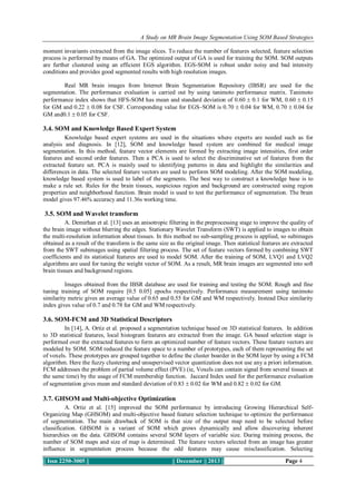 A Study on MR Brain Image Segmentation Using SOM Based Strategies
moment invariants extracted from the image slices. To reduce the number of features selected, feature selection
process is performed by means of GA. The optimized output of GA is used for training the SOM. SOM outputs
are further clustered using an efficient EGS algorithm. EGS-SOM is robust under noisy and bad intensity
conditions and provides good segmented results with high resolution images.
Real MR brain images from Internet Brain Segmentation Repository (IBSR) are used for the
segmentation. The performance evaluation is carried out by using tanimoto performance matrix. Tanimoto
performance index shows that HFS-SOM has mean and standard deviation of 0.60  0.1 for WM, 0.60  0.15
for GM and 0.22  0.08 for CSF. Corresponding value for EGS–SOM is 0.70  0.04 for WM, 0.70  0.04 for
GM and0.1  0.05 for CSF.

3.4. SOM and Knowledge Based Expert System
Knowledge based expert systems are used in the situations where experts are needed such as for
analysis and diagnosis. In [12], SOM and knowledge based system are combined for medical image
segmentation. In this method, feature vector elements are formed by extracting image intensities, first order
features and second order features. Then a PCA is used to select the discriminative set of features from the
extracted feature set. PCA is mainly used to identifying patterns in data and highlight the similarities and
differences in data. The selected feature vectors are used to perform SOM modeling. After the SOM modeling,
knowledge based system is used to label of the segments. The best way to construct a knowledge base is to
make a rule set. Rules for the brain tissues, suspicious region and background are constructed using region
properties and neighborhood function. Brain model is used to test the performance of segmentation. The brain
model gives 97.46% accuracy and 11.36s working time.

3.5. SOM and Wavelet transform
A. Demirhan et al. [13] uses an anisotropic filtering in the preprocessing stage to improve the quality of
the brain image without blurring the edges. Stationary Wavelet Transform (SWT) is applied to images to obtain
the multi-resolution information about tissues. In this method no sub-sampling process is applied, so subimages
obtained as a result of the transform is the same size as the original image. Then statistical features are extracted
from the SWT subimages using spatial filtering process. The set of feature vectors formed by combining SWT
coefficients and its statistical features are used to model SOM. After the training of SOM, LVQ1 and LVQ2
algorithms are used for tuning the weight vector of SOM. As a result, MR brain images are segmented into soft
brain tissues and background regions.
Images obtained from the IBSR database are used for training and testing the SOM. Rough and fine
tuning training of SOM require [0.5 0.05] epochs respectively. Performance measurement using tanimoto
similarity metric gives an average value of 0.65 and 0.55 for GM and WM respectively. Instead Dice similarity
index gives value of 0.7 and 0.78 for GM and WM respectively.

3.6. SOM-FCM and 3D Statistical Descriptors
In [14], A. Ortiz et al. proposed a segmentation technique based on 3D statistical features. In addition
to 3D statistical features, local histogram features are extracted from the image. GA based selection stage is
performed over the extracted features to form an optimized number of feature vectors. These feature vectors are
modeled by SOM. SOM reduced the feature space to a number of prototypes, each of them representing the set
of voxels. These prototypes are grouped together to define the cluster boarder in the SOM layer by using a FCM
algorithm. Here the fuzzy clustering and unsupervised vector quantization does not use any a priori information.
FCM addresses the problem of partial volume effect (PVE) (ie, Voxels can contain signal from several tissues at
the same time) by the usage of FCM membership function. Jaccard Index used for the performance evaluation
of segmentation gives mean and standard deviation of 0.83  0.02 for WM and 0.82  0.02 for GM.

3.7. GHSOM and Multi-objective Optimization
A. Ortiz et al. [15] improved the SOM performance by introducing Growing Hierarchical SelfOrganizing Map (GHSOM) and multi-objective based feature selection technique to optimize the performance
of segmentation. The main drawback of SOM is that size of the output map need to be selected before
classification. GHSOM is a variant of SOM which grows dynamically and allow discovering inherent
hierarchies on the data. GHSOM contains several SOM layers of variable size. During training process, the
number of SOM maps and size of map is determined. The feature vectors selected from an image has greater
influence in segmentation process because the odd features may cause misclassification. Selecting
|| Issn 2250-3005 ||

|| December || 2013 ||

Page 4

 