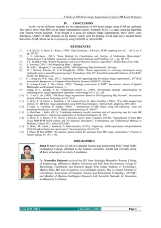 A Study on MR Brain Image Segmentation Using SOM Based Strategies

IV.

CONCLUSION

In this survey different methods for the segmentation of MR brain images using SOM are analyzed.
The survey shows that SOM gives better segmentation results. Normally SOM is a hard clustering algorithm
over feature vectors selected. Even though it is good for medical image segmentation, SOM shows some
drawbacks. Quality of SOM depends on the feature vectors used for training. Fixed map size is another factor
that affects SOM, which can be overcome by using GHSOM or ASGHSOM.

REFERENCES
[1]

[2]
[3]
[4]
[5]
[6]

[7]
[8]
[9]
[10]
[11]
[12]
[13]
[14]

[15]
[16]

A. K Jain, M. N. Murty, P. J Flynn., (1999), “Data Clustering – A Review, ACM Computing Survey”, vol.31, no. 3,
pp. 265 322.
J. B. MacQueen., (1967), “Some Methods for Classification and Analysis of Multivariate Observations”,
Proceedings of 5-th Berkeley symposium on Mathematical Statistics and Probability, vol. 1, pp. 281-297.
J. C. Bezdek, (1981), “Pattern Recognition with Fuzzy Objective Function Algorithms”, Plenum Press, New York.
T. Kohonen, (2001), “Self-Organizing Maps”, Springer.
M. Attik, L. Bougrain, F. Alexandre, (2005), ”Self-Organizing Map Initialization”, Springer.
H. E Rickard, Tourassi, G. D & Elmaghraby, (2004), “Breast segmentation in screening mammogram using
multiscale analysis and self-organizing maps”, Proceedings of the 26th Annual International Conference of the IEEEEMBS, San Francisco, CA.
P. L Chang and W.G Teng, (2007), “Exploiting the self-organizing map for medical image segmentation”, 20 th IEEE
international Symposium on Computer-Based Medical Systems (CBMS’07), Maribor.
E. Arsuaga Uriarte, F. Diaz Martin, (2005), “Topology preservation in SOM”, International Journal of Applied
Mathematics and Computer Sciences 1;1.
Chang, H.-H., Zhuang, A. H., Valentino,D.J.,Chu,W.-C., (2009), “Performance measure characterization for
evaluating neuro image segmentation algorithms. Neuro-Image 47(1), 122–135.
Y. Li and Z. chi, (2005), “MR Brain Image Segmentation Based on Self-Organizing Map Network”, International
Journal of Information Technology Vol.11, No.8.
A. Ortiz, J. M. Górriz, J. Ramírezb, J. M. Llamas-Elvira, D. Salas González, (2013a), “Two fully-unsupervised
methods for MR brain image segmentation using SOM-based strategies”, Applied Soft Computing, 2668–2682.
I. Guler, A. Demirhan, R. Karakis, (2009),
“Interpretation of MR images using self-organizing maps and
knowledge based expert systems”, Digital signal processing 19 668-677.
A. Demirhan, I. Guler, (2011), “Combining stationary wavelet transform and self organizing map for brain MR
image segmentation”, Engineering Applications of Artificial Intelligence 24 , 358.
A. Ortiz, A. A. Palacio, J. M. Gorriz, J. Ramorez and D. Salas- González, (2013b), “Segmentation of Brain MRI
Using SOM-FCM based method and 3D statistical Descriptors”, Computational and Mathematical Methods in
Medicine, Volume 2013, Article ID 638563.
A. Ortiz, J.M. Górriz, J. Ramírezb, D. Salas-González, (2013c), “Improving MRI segmentation with probabilistic
GHSOM and multiobjective optimization”, Neurocomputing 114,118-131.
J. Zhang, D. Dai, (2009), “An adaptive spatial method for automatic brain MR image segmentation”, Progress in
Natural Science 19, 1373-1382.

BIOGRAPHIES
Jesna M received her B.Tech in Computer Science and Engineering from Vimal Jyothi
Engineering College, affiliated to the Kannur University, Kerala and currently doing
M.Tech in Karunya University, Coimbatore.

Author’s
Photo

Dr. Kumudha Raimond received her B.E from Arulmigu Meenakshi Amman College
of Engineering, affiliated to Madras University and M.E from Government College of
Technology, Coimbatore and Doctoral degree from Indian Institute of Technology,
Madras, India. Her area of expertise is in intelligent systems. She is a Senior Member of
International Association of Computer Science and Information Technology (IACSIT)
and Member of Machine Intelligence Research Lab: Scientific Network for Innovation
and Research Excellence.

|| Issn 2250-3005 ||

|| December || 2013 ||

Page 6

 