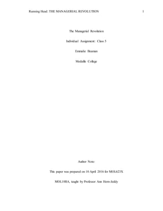 Running Head: THE MANAGERIAL REVOLUTION 1
The Managerial Revolution
Individual Assignment: Class 5
Emmalie Beaman
Medaille College
Author Note:
This paper was prepared on 10 April 2016 for MOL623X
MOL18RA, taught by Professor Ann Horn-Jeddy
 