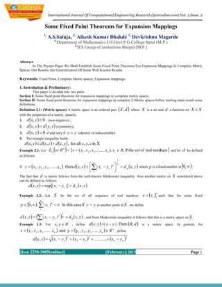 International Journal Of Computational Engineering Research (ijceronline.com) Vol. 3 Issue. 2


                     Some Fixed Point Theorems for Expansion Mappings
                     1,
                              A.S.Saluja, 2, Alkesh Kumar Dhakde 3, Devkrishna Magarde
                                  1,
                                       Department of Mathematics J.H.Govt.P.G.College Betul (M.P.)
                                                2,
                                                   IES Group of institutions Bhopal (M.P.)


Abstract
        In The Present Paper We Shall Establish Some Fixed Point Theorems For Expansion Mappings In Complete Metric
Spaces. Our Results Are Generalization Of Some Well Known Results.

Keywords: Fixed Point, Complete Metric spaces, Expansion mappings.

1. Introdution & Preliminary:
         This paper is divided into two parts
Section I: Some fixed point theorems for expansion mappings in complete metric spaces.
Section II: Some fixed point theorems for expansion mappings in complete 2-Metric spaces before starting main result some
definitions.
                                                                                            
Definition 2.1: (Metric spaces) A metric space is an ordered pair X , d where X is a set and d a function on X  X
with the properties of a metric, namely:
1. d x, y   0 . (non-negative) ,
2. d x, y   d  y, x  (symmetry),
3. d x, y   0 if and only if x  y (identity of indiscernible)
4. The triangle inequality holds:
  d x, y   d x, z   d z, y  , for all x, y, z in X
Example 2.1: Let E n or R   x  ( x1 , x 2 , x3 ......... x n ), xi  R, R the set of real numbers  and let d be defined
                               n

as follows:
                                                                                     1
                                                                        
     y   y1 , y 2 , y3 ........ n  then d x, y     | xi  yi | p   d p x, y  where p is a fixed number in 0,   .
                                                                    n                p
If                              y
                                                        1               
The fact that d is metric follows from the well-known Minkowski inequality. Also another metric on                           S   considered above
can be defined as follows
       d x, y   sup| xi  yi |  d  x, y 
                          i

                                                                                                        x  xi 1 such
                                                                                                                 
Example 2.2: Let                 S       be the set of all sequence of real numbers                                       that for some fixed
                 
 p  0,  ,  | xi | p   In this case if y  y i is another point in S , we define
                 1


                | x                    
                                             1
d  x, y                i    yi | p       p    d q  x, y  , and from Minkowski inequality it follows that this is a metric space on S .
Example 2.3: For                  x, y  R , define d x, y  | x  y | . Then R, d  is a metric space .In general, for
x   x1 , x 2 , x3 ........ x n  and y  y1 , y 2 , y 3 ....... y n   R n , define
          d x, y             x1  y1 2  x2  y 2 2  .......... xn  y n 2
                                                                     .

||Issn 2250-3005(online)||                                                   ||February|| 2013                                            Page 1
 