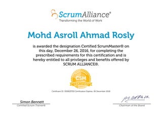 Mohd Asroll Ahmad Rosly
is awarded the designation Certified ScrumMaster® on
this day, December 26, 2016, for completing the
prescribed requirements for this certification and is
hereby entitled to all privileges and benefits offered by
SCRUM ALLIANCE®.
Certificant ID: 000603700 Certification Expires: 26 December 2018
Simon Bennett
Certified Scrum Trainer® Chairman of the Board
 