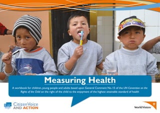 CitizenVoice
AND ACTION
Measuring Health
A workbook for children, young people and adults based upon General Comment No. 15 of the UN Convention on the
Rights of the Child on the right of the child to the enjoyment of the highest attainable standard of health
 