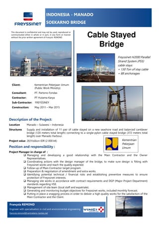 INDONESIA - MANADO
SOEKARNO BRIDGE
Cable Stayed
Bridge
Description of the Project:
Location Manado – Sulawesi – Indonesia
Structures Supply and installation of 11 pair of cable stayed on a new seashore road and balanced cantilever
bridge (120 meters total length) connecting to a single-pylon cable stayed bridge (372 meters total
length) over Manado Harbour.
Project value 28,9 billion IDR (2 000 k€)
Position and responsibility :
Project Manager in charge of :
Managing and developing a good relationship with the Main Contractor and the Owner
Representatives.
Coordinating actions with the design manager of the bridge, to make sure design is fitting with
Freyssinet works and reach the quality expected.
Follow-up of Main Contractor target program.
Preparation & negotiation of amendment and extra works.
Identifying potential technical / financial risks and establishing preventive measures to ensure
protection of Freyssinet interests.
Managing site works in accordance with contract requirements and DGP (Major Project Department)
standards regarding HSE.
Management of site team (local staff and expatriate).
Generating and monitoring budget objectives for Freyssinet works, included monthly forecast.
Putting in place a snagging process in order to deliver a high quality works for the satisfaction of the
Main Contractor and the Client.
Client:. Kementrian Pekerjaan Umum
(Public Work Ministry)
Consultant: PT. Partono Fondas
Contractor: PT Hutama Karya
Sub-Contractor: FREYSSINEY
Construction: May 2011 – Mar 2015
Freyssinet H2000 Parallel
Strand System (PSS)
cable stays:
+ 130 Ton of stay cable
+ 88 anchorages
Kementrian
Pekerjaan
Umum
François REMOND
Engineer with specialisation in civil and environmental engineering
francois.remond@centraliens-nantes.net
This document is confidential and may not be used, reproduced or
communicated either in whole or in part, in any form or manner
without the prior written agreement of François REMOND
 