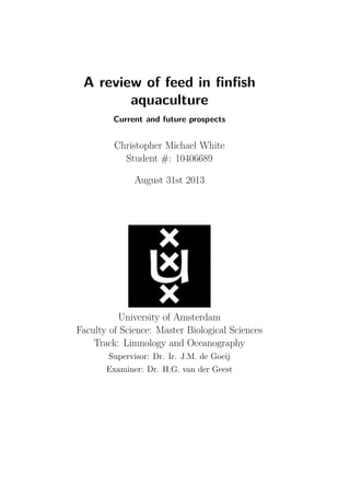 A review of feed in ﬁnﬁsh
aquaculture
Current and future prospects
Christopher Michael White
Student #: 10406689
August 31st 2013
University of Amsterdam
Faculty of Science: Master Biological Sciences
Track: Limnology and Oceanography
Supervisor: Dr. Ir. J.M. de Goeij
Examiner: Dr. H.G. van der Geest
 