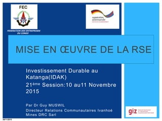 MISE EN ŒUVRE DE LA RSE
Investissement Durable au
Katanga(IDAK)
21ème Session:10 au11 Novembre
2015
Par Dr Guy MUSWIL
Directeur Relations Communautaires Ivanhoé
Mines DRC Sarl
FEDERATION DES ENTREPRISES
DU CONGO
26/11/2015
 