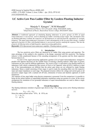 IOSR Journal of Applied Physics (IOSR-JAP)
e-ISSN: 2278-4861. Volume 3, Issue 3 (Mar. - Apr. 2013), PP 01-03
www.iosrjournals.org
www.iosrjournals.org 1 | Page
LC Active Low Pass Ladder Filter by Lossless Floating Inductor
Gyrator
Manjula V. Katageri 1
, M.M.Mutsaddi2
1
(Department of Physics, Govt. first grade college, BAGALKOT, India)
2
(Department of Physics, Basaveshwar Science college, BAGALKOT, India)
Abstract: A traditional approach of simulating floating inductance in active gyrator of OTA of equal
transconductance is successively used in obtaining LC ladder consisting of four stages .The calculations done
on floating inductance evaluate the respective cut off frequencies as expected from the calculation of resonant
frequency. The equal transconductance of gyrators is more advantageous in the low pass filter design. A unified
approach of gyrator LC filter with floating inductor is successively used for studying the response. This has the
property of reducing noises at high frequency signal processing applications.
Keywords: OTA-Operational transconductance amplifier, Floating inductor, gyrator
I. Introduction
The low sensitivity active filters are obtained by LC ladder filter using gyrator and capacitors. The
main advantage of this method is the simplicity in the design, associated with low sensitivity. The floating
inductor is little complicated because of the cascading arrangement of the gyrators and the shunt capacitors
between them [1,2]
In most of the signal processing applications gyrators [2,3] of equal transconduactance arranged in
parallel with opposite directions are the suitable forms of realizing a floating inductor. Other types of gyrator
realizations are also used for different applications. The circuit of fig.2 is equivalent to the floating inductor of
inductance 1mH, which is obtained for bias current of 52µA at 1nF capacitor, when all OTA’s behaves as ideal
one. If the transconductances are different then the power gain losses are not reflected by single floating
inductance. Hence a model consisting of four stages is used to study the cascading effect over the respective
input and output impedances at each stage. The proposed structure reflects the voltage and current gains at all
successive output stages with a marked roll off ratio, elimination of noises and idealistic approach of cutoff
frequencies.
The response of four stage ladder using discrete components is presented. From the comparison it is possible to
bring out the salient features of ungrounded inductance simulations using two gyrators at a time. In the circuit
arrangement the simulation of two grounded inductance of equal transconductance are used to obtain a single
floating inductor.
II. Circuit Description
The floating inductance simulator of gyrator type shown in fig 1.The voltage across active floating inductance
is[3,4,5]
VAB = (VA - VB) (1)
Hence the output currents across OTA1 & OTA3 are
I1 = - gm1 VA (2)
I3 = gm3 VB (3)
.
Fig 1
 