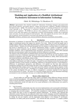 IOSR Journal of Computer Engineering (IOSRJCE)
ISSN: 2278-0661 Volume 3, Issue 3 (July-Aug. 2012), PP 01-07
www.iosrjournals.org

          Modeling and Application of a Modified Attributional
          Psychometric Instrument in Information Technology
                             Odoh. M, Mbeledogu. N, Okonkwor. R.
Abstract: Approximately three hundred stratified IT- Information Technology managers and professionals
from selected industries, government agencies, colleges and universities completed a Modified Attributional
Style Questionnaire - MASQ. This instrument was aimed specifically at examining attributions for work related
events especially in IT. Respectively, a well-known validated measure of job satisfaction and intrinsic
motivation was completed. The MASQ was shown to have satisfactory internal reliability. Attributions for
positive events rather than negative were significantly correlated with demographic variables like occupational
status and salary, but also job satisfaction and motivation. This study supports the previous work to the effect
that an optimistic internal attribution is associated with satisfaction and motivation.
Keywords: Attribution, attribution styles, internal attribution, dimensions of attribution, foreseeability.

                                            I.          Introduction
Researchers of attribution [1] found that both failure and success activate emotional responses that, in turn,
trigger an attributional process that impacts the outcome of an event. Sillars [2] noted that people tend to
attribute negative effects to others rather than themselves, a pattern of behavior that was even more frequent in a
stressful situation. Similarly, [3]; [4] found that people have the tendency to attribute failure to external causes
and success to themselves [5]; [1]. In real-life organizational settings, a number of moderator variables
influence the leader's attribution, and the response is constrained by those moderator variables as well as by
boundary conditions, such as organizational norms and policies, and decision rules. Boehm (1983) indicated
that data conversion projects require more discipline and stricter adherence to procedures.
The majority of the initial research on attribution theory focused on the perspective of the actor, and was mostly
structured in the form of laboratory experiments [6]. Early research [6]; [7], [8]; [9]; [10], identified a causal
dimension in attribution: locus of control. [9] categorized internal attribution as: ability, efforts and motivation,
and external attribution: task difficulty, chance or luck.
A number of studies [8]; [11]; [9]; [12]; [13]; [14] following [15] model examined the circumstances under
which different attributions were liable to be made. [16] noted two most influential articles that have provided a
reasonable summary of most research on attributions: differences in perceptual focusing or visual perspective,
differences in psychological perspective, and differences. [17] pointed out that most data conversion
management strategies have not been treated with rigor in many IS publications. In addition, other IS literature
has indicated that little evidence exists of the major conversion problems unleashed during migration of data
[18]; [19]; [20]; [21]; [22]; [5]; [23]. According to [17], though, systems conversion takes place at the tail end
of the systems development life cycle, its effective management is extremely important for the long-term
survival and success of a system. The choice of a conversion strategy from the current information technology
environment to a new environment is not easy, as is evident from other IT literature.

                                  II.         Review of the related work
         Several studies are cited here that reflect implicit assumptions about differences between perceived
causes of attributional judgment. [24] explained that the simplest and most influential analysis of the perceived
causes of success and failure is presented as part of social learning theory. According to this theory, if a person
receives reinforcement, he/she will make one of two causal attributions: a) the reinforcement was caused by
something about himself.

2.1.   Lack of research
         There have been substantially more data conversion implementations and recommended methodologies
than research-based investigations [25]. This may explain the lack of scholarly research publications pertaining
to managing data conversion projects. [17] noted that comprehensive implementation management has not
been treated with rigor in most IS (Information Systems) publications. In summary, they indicated that
information systems literature has not addressed critical issues towards managing successful implementation.
Following this observation, [21]noted that the implicit assumption appears to be that project team managers will
be willing, the end user receptive, and the organization easily adaptive to the changing IT environment.
Nonetheless, his further probe proved unrealistic. [25] Asserted that data conversion is a complex problem
                                                 www.iosrjournals.org                                       1 | Page
 