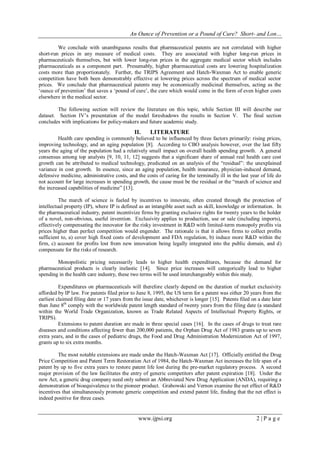 An Ounce of Prevention or a Pound of Cure? Short- and Lon…
www.ijpsi.org 2 | P a g e
We conclude with unambiguous results that pharmaceutical patents are not correlated with higher
short-run prices in any measure of medical costs. They are associated with higher long-run prices in
pharmaceuticals themselves, but with lower long-run prices in the aggregate medical sector which includes
pharmaceuticals as a component part. Presumably, higher pharmaceutical costs are lowering hospitalization
costs more than proportionately. Further, the TRIPS Agreement and Hatch-Waxman Act to enable generic
competition have both been demonstrably effective at lowering prices across the spectrum of medical sector
prices. We conclude that pharmaceutical patents may be economically medicinal themselves, acting as the
„ounce of prevention‟ that saves a „pound of cure‟, the cure which would come in the form of even higher costs
elsewhere in the medical sector.
The following section will review the literature on this topic, while Section III will describe our
dataset. Section IV‟s presentation of the model foreshadows the results in Section V. The final section
concludes with implications for policy-makers and future academic study.
II. LITERATURE
Health care spending is commonly believed to be influenced by three factors primarily: rising prices,
improving technology, and an aging population [8]. According to CBO analysis however, over the last fifty
years the aging of the population had a relatively small impact on overall health spending growth. A general
consensus among top analysts [9, 10, 11, 12] suggests that a significant share of annual real health care cost
growth can be attributed to medical technology, predicated on an analysis of the “residual”: the unexplained
variance in cost growth. In essence, since an aging population, health insurance, physician-induced demand,
defensive medicine, administrative costs, and the costs of caring for the terminally ill in the last year of life do
not account for large increases in spending growth, the cause must be the residual or the “march of science and
the increased capabilities of medicine” [13].
The march of science is fueled by incentives to innovate, often created through the protection of
intellectual property (IP), where IP is defined as an intangible asset such as skill, knowledge or information. In
the pharmaceutical industry, patent incentivize firms by granting exclusive rights for twenty years to the holder
of a novel, non-obvious, useful invention. Exclusivity applies to production, use or sale (including imports),
effectively compensating the innovator for the risky investment in R&D with limited-term monopoly profits via
prices higher than perfect competition would engender. The rationale is that it allows firms to collect profits
sufficient to, a) cover high fixed costs of development and FDA regulation, b) induce more R&D within the
firm, c) account for profits lost from new innovation being legally integrated into the public domain, and d)
compensate for the risks of research.
Monopolistic pricing necessarily leads to higher health expenditures, because the demand for
pharmaceutical products is clearly inelastic [14]. Since price increases will categorically lead to higher
spending in the health care industry, these two terms will be used interchangeably within this study.
Expenditures on pharmaceuticals will therefore clearly depend on the duration of market exclusivity
afforded by IP law. For patents filed prior to June 8, 1995, the US term for a patent was either 20 years from the
earliest claimed filing date or 17 years from the issue date, whichever is longer [15]. Patents filed on a date later
than June 8th
comply with the worldwide patent length standard of twenty years from the filing date (a standard
within the World Trade Organization, known as Trade Related Aspects of Intellectual Property Rights, or
TRIPS).
Extensions to patent duration are made in three special cases [16]. In the cases of drugs to treat rare
diseases and conditions affecting fewer than 200,000 patients, the Orphan Drug Act of 1983 grants up to seven
extra years, and in the cases of pediatric drugs, the Food and Drug Administration Modernization Act of 1997,
grants up to six extra months.
The most notable extensions are made under the Hatch-Waxman Act [17]. Officially entitled the Drug
Price Competition and Patent Term Restoration Act of 1984, the Hatch-Waxman Act increases the life span of a
patent by up to five extra years to restore patent life lost during the pre-market regulatory process. A second
major provision of the law facilitates the entry of generic competitors after patent expiration [18]. Under the
new Act, a generic drug company need only submit an Abbreviated New Drug Application (ANDA), requiring a
demonstration of bioequivalence to the pioneer product. Grabowski and Vernon examine the net effect of R&D
incentives that simultaneously promote generic competition and extend patent life, finding that the net effect is
indeed positive for three cases.
 