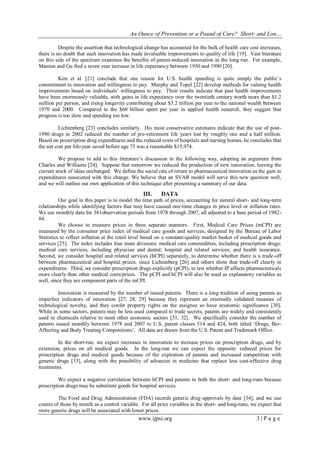 An Ounce of Prevention or a Pound of Cure? Short- and Lon…
www.ijpsi.org 3 | P a g e
Despite the assertion that technological change has accounted for the bulk of health care cost increases,
there is no doubt that such innovation has made invaluable improvements to quality of life [19]. Vast literature
on this side of the spectrum examines the benefits of patent-induced innovation in the long run. For example,
Manton and Gu find a seven year increase in life expectancy between 1950 and 1990 [20].
Kim et al. [21] conclude that one reason for U.S. health spending is quite simply the public‟s
commitment to innovation and willingness to pay. Murphy and Topel [22] develop methods for valuing health
improvements based on individuals‟ willingness to pay. Their results indicate that past health improvements
have been enormously valuable, with gains in life expectancy over the twentieth century worth more than $1.2
million per person, and rising longevity contributing about $3.2 trillion per year to the national wealth between
1970 and 2000. Compared to the $60 billion spent per year in applied health research, they suggest that
progress is too slow and spending too low.
Lichtenberg [23] concludes similarly. His most conservative estimates indicate that the use of post-
1990 drugs in 2002 reduced the number of pre-retirement life years lost by roughly one and a half million.
Based on prescription drug expenditures and the reduced costs of hospitals and nursing homes, he concludes that
the net cost per life-year saved before age 75 was a reasonable $15,974.
We propose to add to this literature‟s discussion in the following way, adopting an argument from
Charles and Williams [24]. Suppose that tomorrow we reduced the production of new innovation, leaving the
current stock of ideas unchanged. We define the social rate of return to pharmaceutical innovation as the gain in
expenditures associated with this change. We believe that an SVAR model will serve this new question well,
and we will outline our own application of this technique after presenting a summary of our data.
III. DATA
Our goal in this paper is to model the time path of prices, accounting for natural short- and long-term
relationships while identifying factors that may have caused one-time changes in price level or inflation rates.
We use monthly data for 381observation periods from 1978 through 2007, all adjusted to a base period of 1982-
84.
We choose to measure prices in three separate manners. First, Medical Care Prices (mCPI) are
measured by the consumer price index of medical care goods and services, designed by the Bureau of Labor
Statistics to reflect inflation at the retail level based on a constant-quality market basket of medical goods and
services [25]. The index includes four main divisions: medical care commodities, including prescription drugs;
medical care services, including physician and dental; hospital and related services; and health insurance.
Second, we consider hospital and related services (hCPI) separately, to determine whether there is a trade-off
between pharmaceutical and hospital prices, since Lichtenberg [26] and others show that trade-off clearly in
expenditures. Third, we consider prescription drugs explicitly (pCPI), to test whether IP affects pharmaceuticals
more clearly than other medical costs/prices. The pCPI and hCPI will also be used as explanatory variables as
well, since they are component parts of the mCPI.
Innovation is measured by the number of issued patents. There is a long tradition of using patents as
imperfect indicators of innovation [27, 28, 29] because they represent an externally validated measure of
technological novelty, and they confer property rights on the assignee so have economic significance [30].
While in some sectors, patents may be less used compared to trade secrets, patents are widely and consistently
used in chemicals relative to most other economic sectors [31, 32]. We specifically consider the number of
patents issued monthly between 1978 and 2007 to U.S. patent classes 514 and 424, both titled „Drugs, Bio-
Affecting and Body Treating Compositions‟. All data are drawn from the U.S. Patent and Trademark Office.
In the short-run, we expect increases in innovation to increase prices on prescription drugs, and by
extension, prices on all medical goods. In the long-run we can expect the opposite: reduced prices for
prescription drugs and medical goods because of the expiration of patents and increased competition with
generic drugs [33], along with the possibility of advances in medicine that replace less cost-effective drug
treatments.
We expect a negative correlation between hCPI and patents in both the short- and long-runs because
prescription drugs may be substitute goods for hospital services.
The Food and Drug Administration (FDA) records generic drug approvals by date [34], and we use
counts of those by month as a control variable. For all price variables in the short- and long-runs, we expect that
more generic drugs will be associated with lower prices.
 