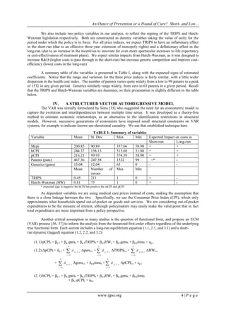An Ounce of Prevention or a Pound of Cure? Short- and Lon…
www.ijpsi.org 4 | P a g e
We also include two policy variables in our analysis, to reflect the signing of the TRIPS and Hatch-
Waxman legislation respectively. Both are constructed as dummy variables taking the value of unity for the
period under which the policy is in force. For all price indices, we expect TRIPS to have an inflationary effect
in the short-run (due to an effective three-year extension of monopoly rights) and a deflationary effect in the
long-run (due to an increase in the incentives to innovate for even more spectacular increases to life expectancy
or cost-effectiveness of treatment plans). We expect similar impacts from Hatch-Waxman, as it was designed to
increase R&D (higher costs to pass through in the short-run) but increase generic competition and improve cost-
efficiency (lower costs in the long-run).
A summary table of the variables is presented in Table I, along with the expected signs of estimated
coefficients. Notice that the range and variation for the three price indices is fairly similar, with a little wider
dispersion in the health cost index. The number of patents varies quite widely from a low to 99 patents to a peak
of 1532 in any given period. Generics similarly range widely, from zero to 63 patents in a given period. Recall
that the TRIPS and Hatch-Waxman variables are dummies, so their presentation is slightly different in the table
below.
IV. A STRUCTURED VECTOR AUTOREGRESSIVE MODEL
The VAR was initially formulated by Sims [35] who suggested the need for an econometric model to
capture the evolution and interdependencies between multiple time series. It was developed as a theory-free
method to estimate economic relationships, as an alternative to the identification restrictions in structural
models. However, successive generations of economists have imposed small structural constraints on VAR
systems, for example to indicate known uni-directional causality. We use that established technique here.
TABLE I: Summary of variables
Variable Mean St. Dev. Max Min Expected Impact on costs in
Short-run Long-run
Mcpi 200.85 90.89 357.66 58.90 + +
hCPI 244.37 138.13 515.68 51.80 + +
pCPI 216.21 99.93 374.39 58.90 + +
Patents (pats) 467.36 247.58 1532 99 +* -
Generics (gens) 15.04 12.04 63 0 - -
Mean Number of
zeroes
Max Min
TRIPS 0.45 211 1 0 + -
Hatch-Waxman (HW) 0.81 73 1 0 + -
* expected sign is negative for hCPI but positive for mCPI and pCPI.
As dependent variables we are using medical care prices instead of costs, making the assumption that
there is a close linkage between the two. Specifically, we use the Consumer Price Index (CPI), which only
approximates what households spend out-of-pocket on goods and services. We are considering out-of-pocket
expenditures to be the measure of interest, although policymakers may easily make the valid point that in fact
total expenditures are more important from a policy perspective.
Another critical assumption in many studies is the question of functional form, and propose an ECM
(VAR) process [36, 37] to inform the analysis from the linearized first-order effects regardless of the underlying
true functional form. Each section includes a long-run equilibrium equation (1.1, 2.1, and 3.1) and a short-
run dynamic (lagged) equation (1.2, 2.2, and 3.2):
(1.1) pCPIt = βp,1 + βp,2patst + βp,3TRIPSt + βp,4HWt + βp,5genst + βp,6timet + up,t
(1.2) ΔpCPIt = δp,1 + 

n
s
sp
0
,2,
 Δpatst-s + 

n
s
sp
0
,3,
 ΔTRIPSt-s + 

n
s
sp
0
,4,
 ΔHWt-s
+ 

n
s
sp
0
,5,
 Δgenst-s + δp,6timet + 

n
s
sp
0
,7,
 ΔpCPIt-s + εp,t
(2.1) hCPIt = βh,1 + βh,2patst + βh,3TRIPSt + βh,4HWt + βh,5genst + βh,6timet
+ βh,7pCPIt + uh,t
 