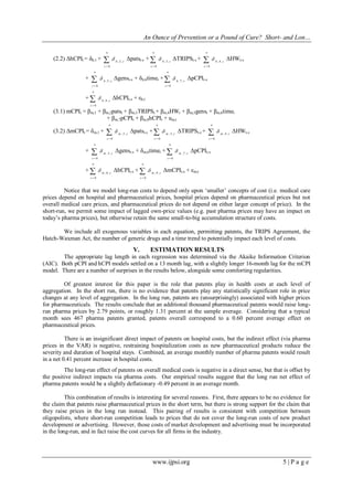 An Ounce of Prevention or a Pound of Cure? Short- and Lon…
www.ijpsi.org 5 | P a g e
(2.2) ΔhCPIt = δh,1 + 

n
s
sh
0
,2,
 Δpatst-s + 

n
s
sh
0
,3,
 ΔTRIPSt-s + 

n
s
sh
0
,4,
 ΔHWt-s
+ 

n
s
sh
0
,5,
 Δgenst-s + δh,6timet + 

n
s
sh
0
,7,
 ΔpCPIt-s
+ 

n
s
sh
0
,8,
 ΔhCPIt-s + εh,t
(3.1) mCPIt = βm,1 + βm,2patst + βm,3TRIPSt + βm,4HWt + βm,5genst + βm,6timet
+ βm,7pCPIt + βm,8hCPIt + um,t
(3.2) ΔmCPIt = δm,1 + 

n
s
sm
0
,2,
 Δpatst-s + 

n
s
sm
0
,3,
 ΔTRIPSt-s + 

n
s
sm
0
,4,
 ΔHWt-s
+ 

n
s
sm
0
,5,
 Δgenst-s + δm,6timet + 

n
s
sm
0
,7,
 ΔpCPIt-s
+ 

n
s
sm
0
,8,
 ΔhCPIt-s + 

n
s
sm
0
,9,
 ΔmCPIt-s + εm,t
Notice that we model long-run costs to depend only upon „smaller‟ concepts of cost (i.e. medical care
prices depend on hospital and pharmaceutical prices, hospital prices depend on pharmaceutical prices but not
overall medical care prices, and pharmaceutical prices do not depend on either larger concept of price). In the
short-run, we permit some impact of lagged own-price values (e.g. past pharma prices may have an impact on
today‟s pharma prices), but otherwise retain the same small-to-big accumulation structure of costs.
We include all exogenous variables in each equation, permitting patents, the TRIPS Agreement, the
Hatch-Waxman Act, the number of generic drugs and a time trend to potentially impact each level of costs.
V. ESTIMATION RESULTS
The appropriate lag length in each regression was determined via the Akaike Information Criterion
(AIC). Both pCPI and hCPI models settled on a 13 month lag, with a slightly longer 16-month lag for the mCPI
model. There are a number of surprises in the results below, alongside some comforting regularities.
Of greatest interest for this paper is the role that patents play in health costs at each level of
aggregation. In the short run, there is no evidence that patents play any statistically significant role in price
changes at any level of aggregation. In the long run, patents are (unsurprisingly) associated with higher prices
for pharmaceuticals. The results conclude that an additional thousand pharmaceutical patents would raise long-
run pharma prices by 2.79 points, or roughly 1.31 percent at the sample average. Considering that a typical
month sees 467 pharma patents granted, patents overall correspond to a 0.60 percent average effect on
pharmaceutical prices.
There is an insignificant direct impact of patents on hospital costs, but the indirect effect (via pharma
prices in the VAR) is negative, restraining hospitalization costs as new pharmaceutical products reduce the
severity and duration of hospital stays. Combined, an average monthly number of pharma patents would result
in a net 0.41 percent increase in hospital costs.
The long-run effect of patents on overall medical costs is negative in a direct sense, but that is offset by
the positive indirect impacts via pharma costs. Our empirical results suggest that the long run net effect of
pharma patents would be a slightly deflationary -0.49 percent in an average month.
This combination of results is interesting for several reasons. First, there appears to be no evidence for
the claim that patents raise pharmaceutical prices in the short term, but there is strong support for the claim that
they raise prices in the long run instead. This pairing of results is consistent with competition between
oligopolists, where short-run competition leads to prices that do not cover the long-run costs of new product
development or advertising. However, those costs of market development and advertising must be incorporated
in the long-run, and in fact raise the cost curves for all firms in the industry.
 