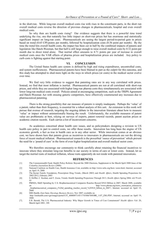 An Ounce of Prevention or a Pound of Cure? Short- and Lon…
www.ijpsi.org 7 | P a g e
in the short-run. While long-run overall medical costs rise with rises in the constituent parts, in the short run
overall medical costs reverse the direction of previous changes in pharmaceuticals, hospital and even overall
medical costs.
So why then are health costs rising? Our evidence suggests that there is a powerful time trend
underlying the rise, one that naturally has little impact on short-run prices but has enormous and statistically
significant impact on long-run costs. Pharmaceuticals are seeing the largest period-to-period gain in prices
based on trend (0.65 CPI-points per month), followed by hospitalization costs (0.56 point per month). By the
time the trend hits overall health costs, the impact has been cut in half by the combined impacts of patents and
legislation like Hatch-Waxman, but that half is still large enough to raise overall medical costs by 0.32 point per
month due to direct trend alone. That inertial effect amounts to 4.71 points per year of increase in overall
medical costs once the VAR effects of pharma prices and hospitalization prices are included. Any policy to
curb costs is fighting against that starting point.
VI. CONCLUSION
The United States health care system is defined by high and rising expenditures, uncontrolled costs,
and system inefficiencies. Pharmaceutical patents have been blamed in part as the culprit for this outcome, and
this study has attempted to shed more light on the ways in which prices (or costs) in the medical sector evolve
over time.
We find very little evidence to suggest that patenting rates are in any way correlated with prices.
Instead, we find that most inflation is inertial. Pharmaceutical patents are not at all correlated with short-run
prices, and while they are associated with higher long-run pharma costs they simultaneously are associated with
lower long-run medical costs overall. Policies aimed at encouraging competition, such as the TRIPS Agreement
and Hatch-Waxman Act with ensuing generic competitors, have effectively counteracted any increases due to
pharmaceutical patenting.
There is the strong possibility that our measure of patents is simply inadequate. Perhaps the „value‟ of
a patent, rather than their frequency, is essential for a robust analysis of this sort. An extension to this work will
pursue that avenue of research, targeting the ongoing debate in the innovation literature about how to measure
„value‟ or impact without unintentionally biasing the result. Unfortunately, the available measures of patent
value are problematic at best, relying on surveys of experts, patent renewal records, patent auction prices or
academic citation records. Each carries a list of inconvenient concerns.
As academics concerned about health care issues, and as policymakers designing a revision to US
health care policy in part to control costs, we offer these results. Innovation has long been the engine of US
economic growth, a fact as true in health care as in any other sector. While innovation comes at an obvious
cost, we have shown here that patents given as incentives to innovators in pharmaceuticals are not the driving
force of recent medical inflation. Pharmaceutical research is the proverbial „ounce of prevention‟ which prevent
the need for a „pound of cure‟ in the form of even higher hospitalization and overall medical sector costs.
We therefore encourage our community to think carefully about retaining the financial incentives to
innovate where they stimulate long-run benefits to our society in terms of care or lower costs. Instead, let us
target the inertial roots of medical inflation, whose roots apparently do not reside with patented innovations.
REFERENCES
[1] The Commonwealth Fund, Health Policy Reform: Beyond the 2008 Elections, Supplement to the March/April 2008 Issue of the
Columbia Journalism Review (2008)
[2] National Coalition on Health Care, Health Insurance Cost, available on http://www.nchc.org/facts /costs.html; Internet; accessed
on April 19, 2008
[3] The Kaiser Family Foundation, Prescription Drug Trends, (March 2003) and Health Affairs, Health Spending Projections for
2002-2012, February 2003
[4] S. Heffler, C. Keehan, and T. Zezza, Trends: Health Spending Projections Through 2013, Health Affairs Spring 2004, w4-79-w4-
93
[5] PhRMA, R&D Spending by U.S. Biopharmaceutical Companies Reaches Record $58.8 Billion in 2007, March 2008, available
on http://www.phrma.org/news_room/press_releases/us
_biopharmaceutical_companies_r%26d_spending_reaches_record_%2458.8_billion_in_2007/; Internet; accessed on April 19,
2008
[6] IMS Health, Zero Sum, Oncology Business Review, Nov 2007, available on
http://imshealth.com/vgn/images/portal/CIT_40000873/45/17/83046768OBR_1107_ZSG.PDF; Internet; accessed on April 19,
2008
[7] E.R. Berndt, The U.S. Pharmaceutical Industry: Why Major Growth in Times of Cost Containment? Health Affairs Vol. 20,
March/April 2001, 109.
 