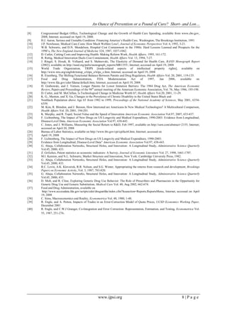 An Ounce of Prevention or a Pound of Cure? Short- and Lon…
www.ijpsi.org 8 | P a g e
[8] Congressional Budget Office, Technological Change and the Growth of Health Care Spending, available from www.cbo.gov,
2008, Internet; accessed on April 19, 2008.
[9] H.J. Aaron, Serious and Unstable Condition: Financing America‟s Health Care, Washington, The Brookings Institution, 1991
[10] J.P. Newhouse, Medical Care Costs: How Much Welfare Loss?, Journal of Economic Perspectives Vol. 6, 1992, 3-21.
[11] W.B. Schwartz, and D.N. Mendelson, Hospital Cost Containment in the 1980s: Hard Lessons Learned and Prospects for the
1990‟s, The New England Journal of Medicine 324, 1987, 1037-1042.
[12] D. Cutler, Cutting Costs and Improving Health: Making Reform Work, Health Affairs, 1995, 161-172.
[13] R. Rettig, Medical Innovation Duels Cost Containment, Health Affairs Vol. 13, 1994, 7-27.
[14] J. Ringel, S. Hosek, B. Vollaard, and S. Mahnovski, The Elasticity of Demand for Health Care, RAND Monograph Report
(2002); available on http://rand.org/pubs/monograph_reports/MR1355/; Internet; accessed on April 19, 2008
[15] World Trade Organization, TRIPS [trade-related aspects of intellectual property rights], available on
http://www.wto.org/english/tratop_e/trips_e/trips_e.htm; Internet; accessed on April 19, 2008
[16] R. Eisenberg, The Shifting Functional Balance Between Patents and Drug Regulation, Health Affairs Vol. 20, 2001, 119-135.
[17] Food and Drug Administration, FDA Modernization Act of 1997, Jan 2006, available on
http://www.fda.gov/cder/fdama/default.htm; Internet; accessed on April 19, 2008.
[18] H. Grabowski, and J. Vernon, Longer Patents for Lower Imitation Barriers: The 1984 Drug Act, The American Economic
Review, Papers and Proceedings of the 98th
annual meeting of the American Economic Association, Vol. 76, May 1986, 195-198.
[19] D. Cutler, and M. McClellan, Is Technological Change in Medicine Worth It?, Health Affairs Vol.20, 2001, 11-29.
[20] K. G., Manton, and X. Gu, Changes in the Prevalence of Chronic Disability in the United States Black and
[21] Nonblack Population above Age 65 from 1982 to 1999, Proceedings of the National Academy of Sciences, May 2001, 6354-
6359.
[22] M. Kim, R. Blendon, and J. Benson, How Interested are Americans In New Medical Technologies? A Multicultural Comparison,
Health Affairs Vol. 20, 2001, 194-201.
[23] K. Murphy, and R. Topel, Social Value and the Speed of Innovation American Economic Association Vol.97, 2007, 433-437.
[24] F. Lichtenberg, The Impact of New Drugs on US Longevity and Medical Expenditure, 1990-2003: Evidence from Longitudinal,
Disease-Level Data, American Economic Association Vol.97, 438-443.
[25] C. Jones, and J. Williams, Measuring the Social Return to R&D, Feb 1997, available on http://ssrn.com/abstract=2155; Internet;
accessed on April 20, 2008
[26] Bureau of Labor Statistics, available on http://www.bls.gov/cpi/cpifact4.htm; Internet; accessed on
[27] April 19, 2008
[28] F. Lichtenberg, The Impact of New Drugs on US Longevity and Medical Expenditure, 1990-2003:
[29] Evidence from Longitudinal, Disease-Level Data” American Economic Association Vol.97, 438-443.
[30] G. Ahuja, Collaboration Networks, Structural Holes, and Innovation: A Longitudinal Study, Administrative Science Quarterly
Vol.45, 2000, 433.
[31] Z. Griliches, Patent statistics as economic indicators: A Survey, Journal of Economic Literature Vol. 27, 1990, 1661-1707.
[32] M.I. Kamien, and N.L. Schwartz, Market Structure and Innovation, New York: Cambridge University Press, 1982.
[33] G. Ahuja, Collaboration Networks, Structural Holes, and Innovation: A Longitudinal Study, Administrative Science Quarterly
Vol.45, 2000, 433.
[34] R.C. Levin, A.K. Klevorick, R.R. Nelson, and S.G. Winter, Appropriating the returns from research and development, Brookings
Papers on Economic Activity, Vol. 3, 1987, 783-820.
[35] G. Ahuja, Collaboration Networks, Structural Holes, and Innovation: A Longitudinal Study, Administrative Science Quarterly
Vol.45, 2000, 433.
[36] D. Molt, and R. Cline, Exploring Generic Drug Use Behavior: The Role of Prescribers and Pharmacists in the Opportunity for
Generic Drug Use and Generic Substitution, Medical Care Vol. 40, Aug 2002, 662-674.
[37] Food and Drug Administration, available on
http://www.accessdata.fda.gov/scripts/cder/drugsatfda/index.cfm?fuseaction=Reports.ReportsMenu, Internet, accessed on April
19, 2008
[38] C. Sims, Macroeconomics and Reality, Econometrica Vol. 48, 1980, 1-48.
[39] R. Engle, and A. Patton, Impacts of Trades in an Error-Correction Model of Quote Prices, UCSD Economics Working Paper,
December 2001
[40] R. Engle, and C.W.J Granger, Co-Integration and Error Correction: Representation, Estimation, and Testing, Econometrica Vol.
55, 1987, 251-276.
 