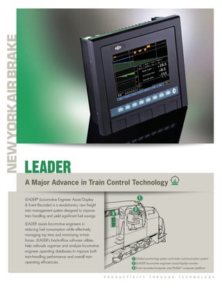 P R O D U C T I V I T Y T H R O U G H T E C H N O L O G Y
A Major Advance in Train Control Technology
LEADER®
(Locomotive Engineer Assist/Display
& Event Recorder) is a revolutionary new freight
train management system designed to improve
train handling and yield signiﬁcant fuel savings.
LEADER assists locomotive engineers in
reducing fuel consumption while effectively
managing trip time and minimizing in-train
forces. LEADER’s back-ofﬁce software utilities
help railroads organize and analyze locomotive
engineer operating databases to improve both
train-handling performance and overall train
operating efﬁciencies.
LEADER
1
3
2
Global positioning system and radio communication system
LEADER locomotive engineer assist/display monitor
Event recorder/computer and Proﬁler®
computer platform
1
2
3
 