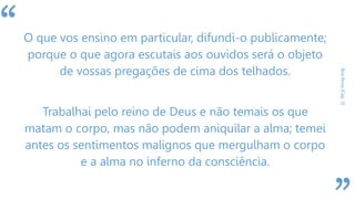 “
BoaNova(Cap.5)
O que vos ensino em particular, difundi-o publicamente;
porque o que agora escutais aos ouvidos será o objeto
de vossas pregações de cima dos telhados.
Trabalhai pelo reino de Deus e não temais os que
matam o corpo, mas não podem aniquilar a alma; temei
antes os sentimentos malignos que mergulham o corpo
e a alma no inferno da consciência.
 
