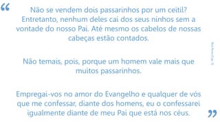 “
BoaNova(Cap.5)
Não se vendem dois passarinhos por um ceitil?
Entretanto, nenhum deles cai dos seus ninhos sem a
vontade do nosso Pai. Até mesmo os cabelos de nossas
cabeças estão contados.
Não temais, pois, porque um homem vale mais que
muitos passarinhos.
Empregai-vos no amor do Evangelho e qualquer de vós
que me confessar, diante dos homens, eu o confessarei
igualmente diante de meu Pai que está nos céus.
 